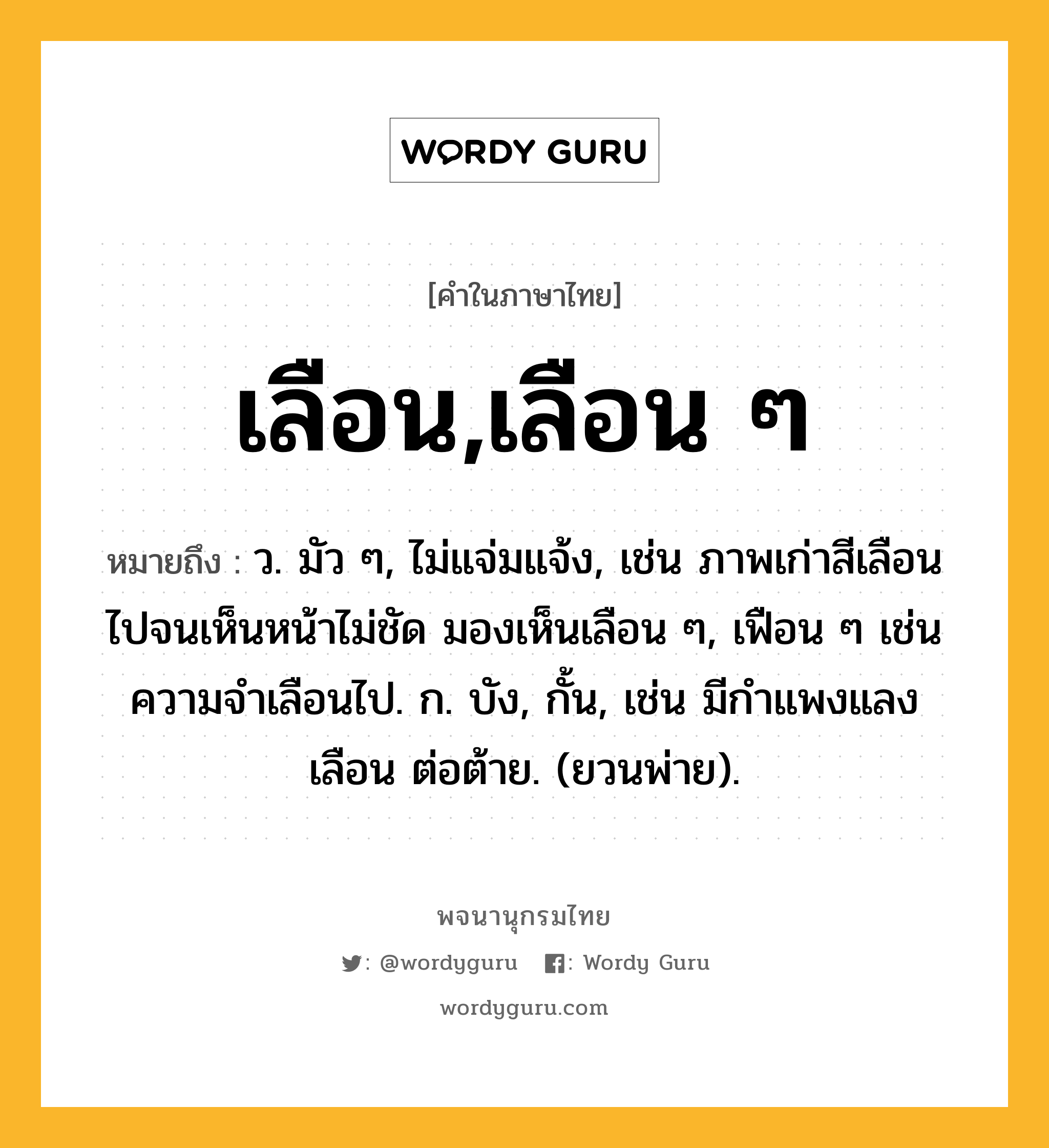 เลือน,เลือน ๆ หมายถึงอะไร?, คำในภาษาไทย เลือน,เลือน ๆ หมายถึง ว. มัว ๆ, ไม่แจ่มแจ้ง, เช่น ภาพเก่าสีเลือนไปจนเห็นหน้าไม่ชัด มองเห็นเลือน ๆ, เฟือน ๆ เช่น ความจำเลือนไป. ก. บัง, กั้น, เช่น มีกําแพงแลงเลือน ต่อต้าย. (ยวนพ่าย).