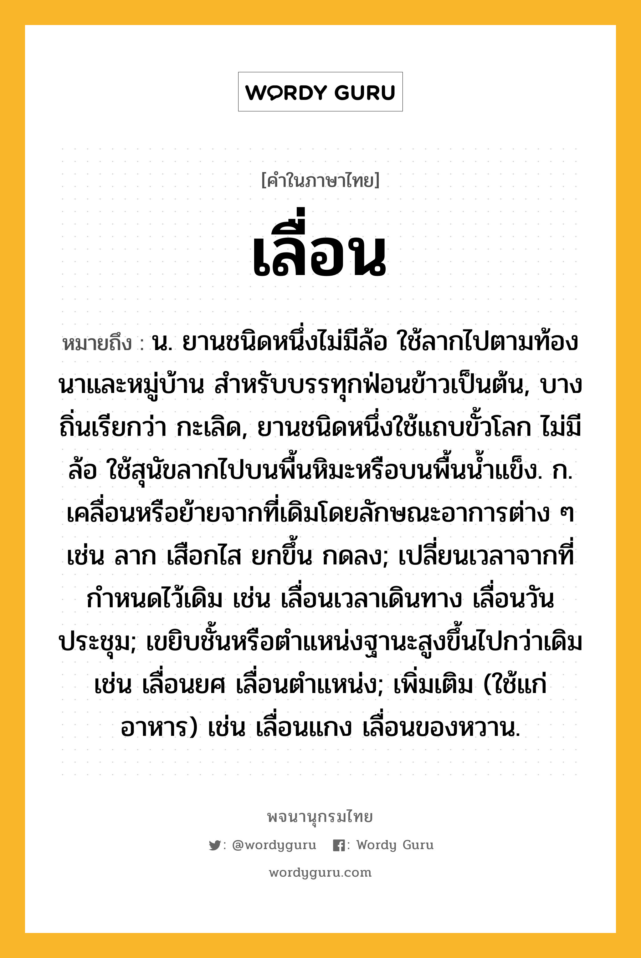 เลื่อน หมายถึงอะไร?, คำในภาษาไทย เลื่อน หมายถึง น. ยานชนิดหนึ่งไม่มีล้อ ใช้ลากไปตามท้องนาและหมู่บ้าน สําหรับบรรทุกฟ่อนข้าวเป็นต้น, บางถิ่นเรียกว่า กะเลิด, ยานชนิดหนึ่งใช้แถบขั้วโลก ไม่มีล้อ ใช้สุนัขลากไปบนพื้นหิมะหรือบนพื้นนํ้าแข็ง. ก. เคลื่อนหรือย้ายจากที่เดิมโดยลักษณะอาการต่าง ๆ เช่น ลาก เสือกไส ยกขึ้น กดลง; เปลี่ยนเวลาจากที่กําหนดไว้เดิม เช่น เลื่อนเวลาเดินทาง เลื่อนวันประชุม; เขยิบชั้นหรือตําแหน่งฐานะสูงขึ้นไปกว่าเดิม เช่น เลื่อนยศ เลื่อนตําแหน่ง; เพิ่มเติม (ใช้แก่อาหาร) เช่น เลื่อนแกง เลื่อนของหวาน.