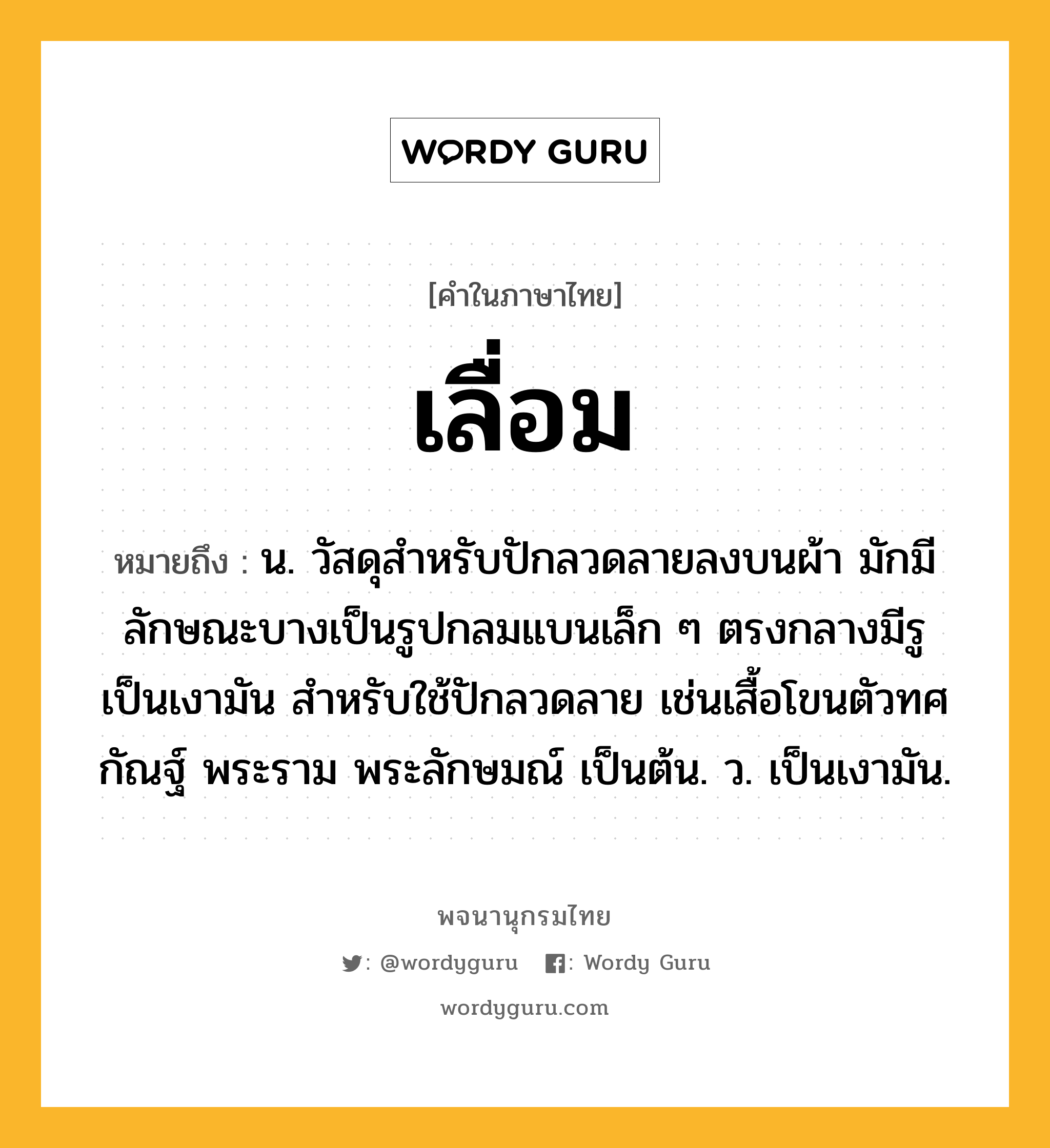 เลื่อม หมายถึงอะไร?, คำในภาษาไทย เลื่อม หมายถึง น. วัสดุสำหรับปักลวดลายลงบนผ้า มักมีลักษณะบางเป็นรูปกลมแบนเล็ก ๆ ตรงกลางมีรู เป็นเงามัน สำหรับใช้ปักลวดลาย เช่นเสื้อโขนตัวทศกัณฐ์ พระราม พระลักษมณ์ เป็นต้น. ว. เป็นเงามัน.