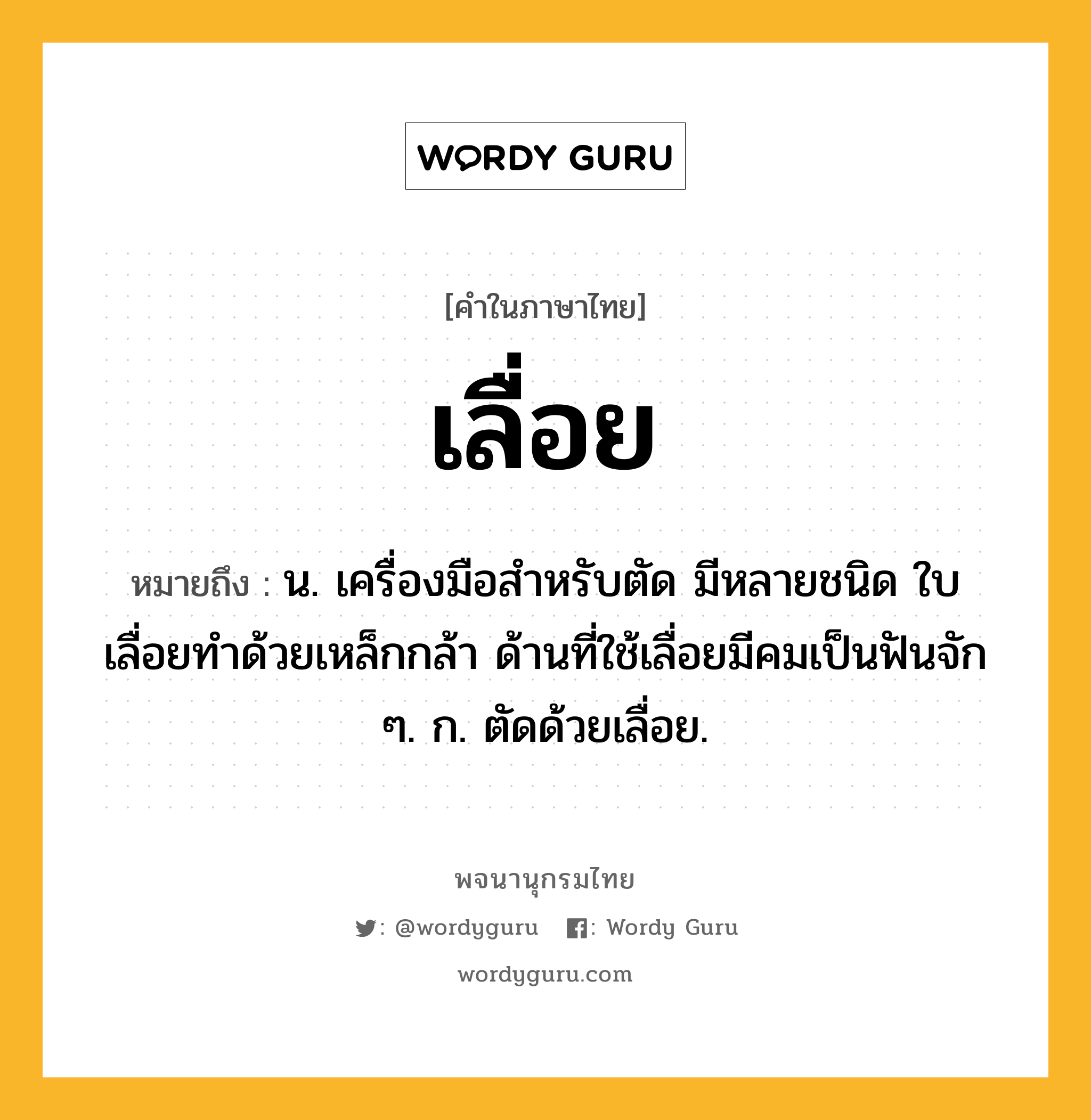 เลื่อย หมายถึงอะไร?, คำในภาษาไทย เลื่อย หมายถึง น. เครื่องมือสําหรับตัด มีหลายชนิด ใบเลื่อยทําด้วยเหล็กกล้า ด้านที่ใช้เลื่อยมีคมเป็นฟันจัก ๆ. ก. ตัดด้วยเลื่อย.