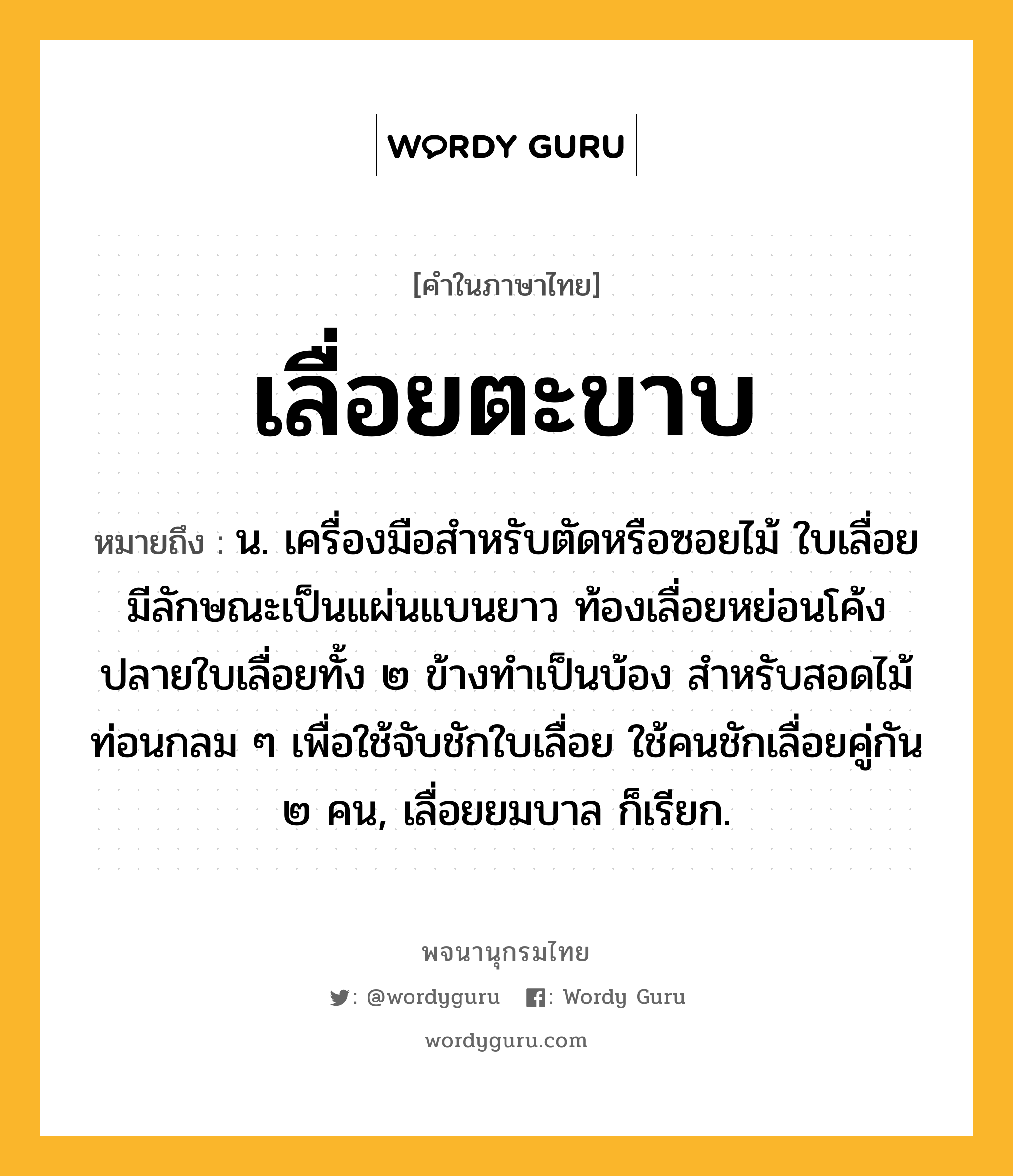 เลื่อยตะขาบ หมายถึงอะไร?, คำในภาษาไทย เลื่อยตะขาบ หมายถึง น. เครื่องมือสำหรับตัดหรือซอยไม้ ใบเลื่อยมีลักษณะเป็นแผ่นแบนยาว ท้องเลื่อยหย่อนโค้ง ปลายใบเลื่อยทั้ง ๒ ข้างทำเป็นบ้อง สำหรับสอดไม้ท่อนกลม ๆ เพื่อใช้จับชักใบเลื่อย ใช้คนชักเลื่อยคู่กัน ๒ คน, เลื่อยยมบาล ก็เรียก.