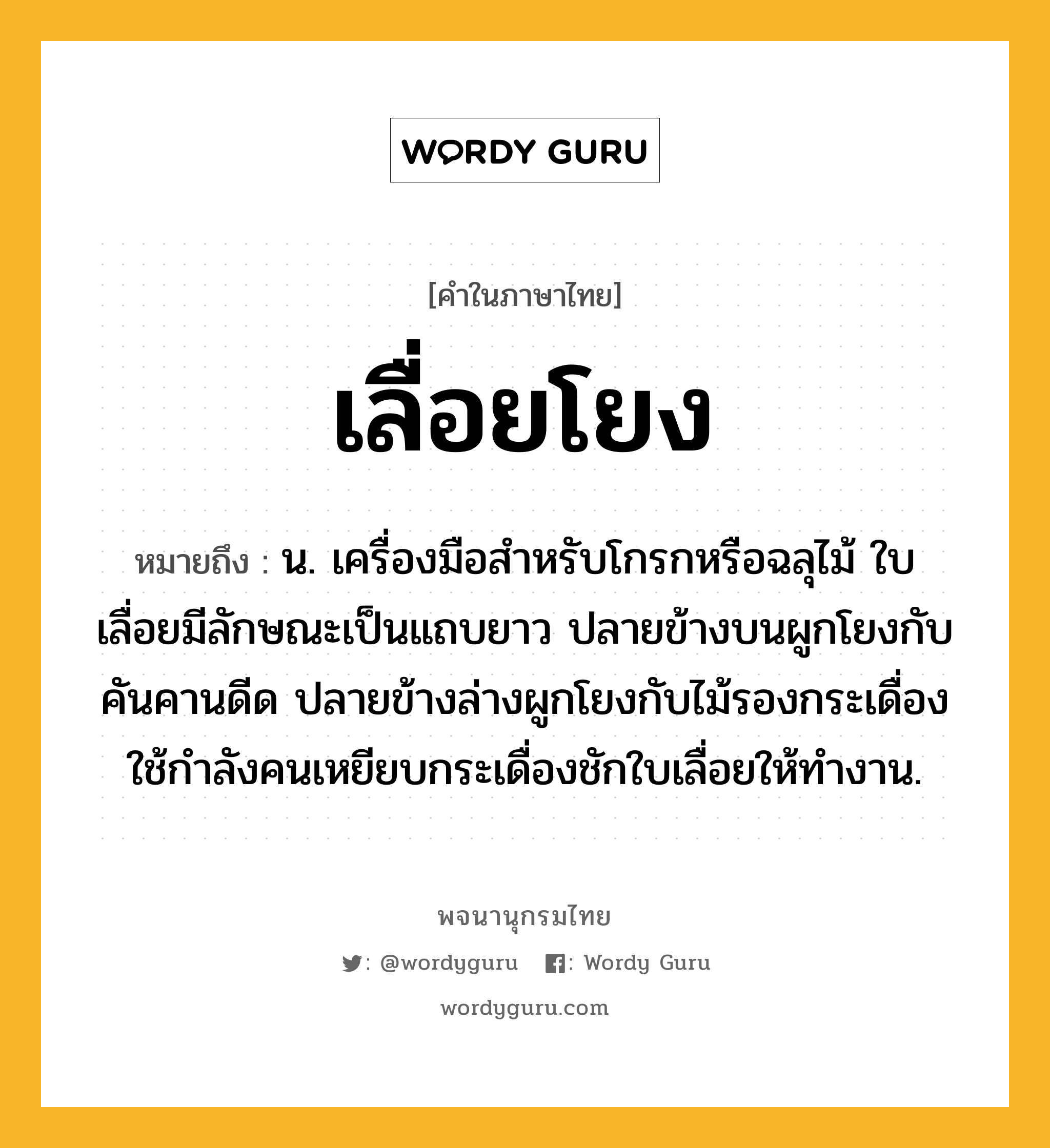 เลื่อยโยง หมายถึงอะไร?, คำในภาษาไทย เลื่อยโยง หมายถึง น. เครื่องมือสำหรับโกรกหรือฉลุไม้ ใบเลื่อยมีลักษณะเป็นแถบยาว ปลายข้างบนผูกโยงกับคันคานดีด ปลายข้างล่างผูกโยงกับไม้รองกระเดื่อง ใช้กำลังคนเหยียบกระเดื่องชักใบเลื่อยให้ทำงาน.