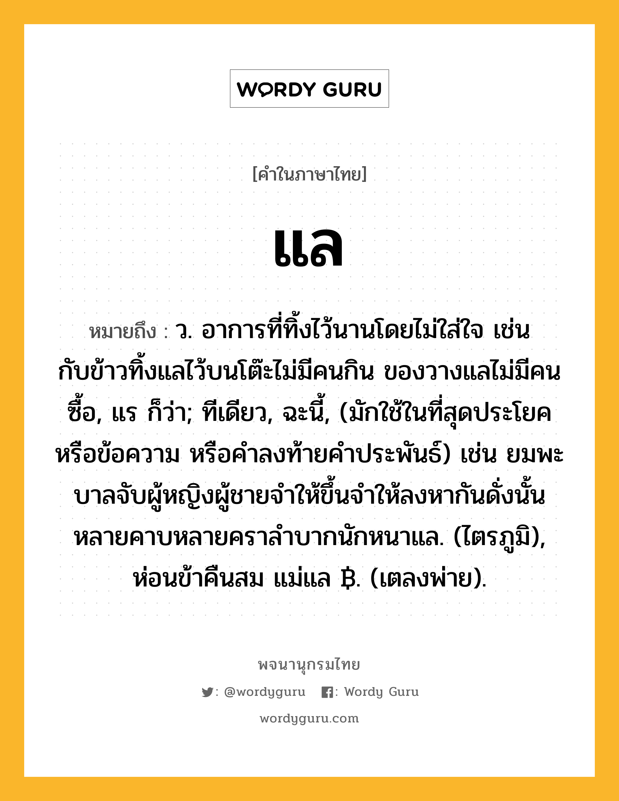 แล หมายถึงอะไร?, คำในภาษาไทย แล หมายถึง ว. อาการที่ทิ้งไว้นานโดยไม่ใส่ใจ เช่น กับข้าวทิ้งแลไว้บนโต๊ะไม่มีคนกิน ของวางแลไม่มีคนซื้อ, แร ก็ว่า; ทีเดียว, ฉะนี้, (มักใช้ในที่สุดประโยคหรือข้อความ หรือคำลงท้ายคำประพันธ์) เช่น ยมพะบาลจับผู้หญิงผู้ชายจำให้ขึ้นจำให้ลงหากันดั่งนั้น หลายคาบหลายคราลำบากนักหนาแล. (ไตรภูมิ), ห่อนข้าคืนสม แม่แล ฿. (เตลงพ่าย).