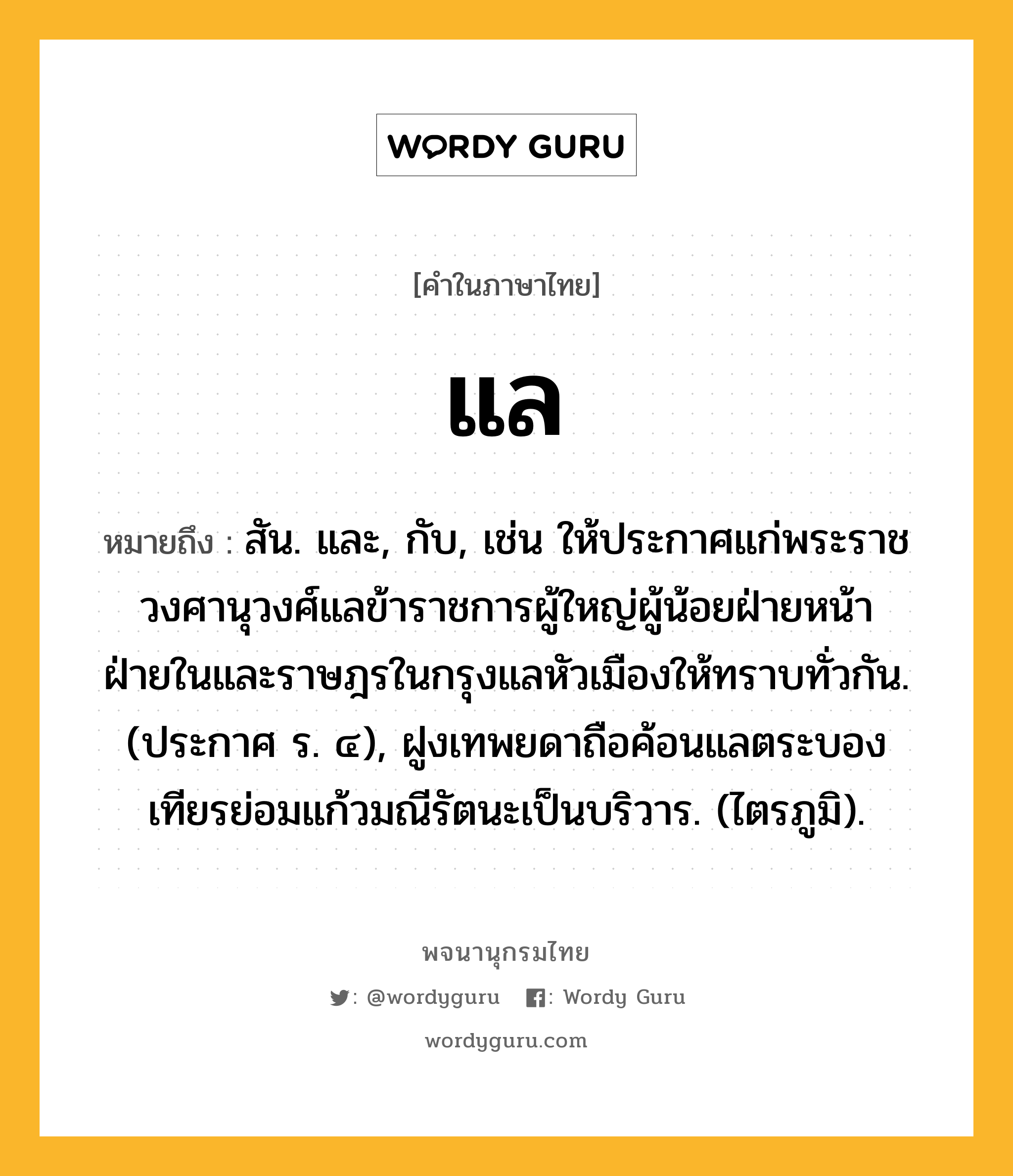 แล หมายถึงอะไร?, คำในภาษาไทย แล หมายถึง สัน. และ, กับ, เช่น ให้ประกาศแก่พระราชวงศานุวงศ์แลข้าราชการผู้ใหญ่ผู้น้อยฝ่ายหน้าฝ่ายในและราษฎรในกรุงแลหัวเมืองให้ทราบทั่วกัน. (ประกาศ ร. ๔), ฝูงเทพยดาถือค้อนแลตระบองเทียรย่อมแก้วมณีรัตนะเป็นบริวาร. (ไตรภูมิ).