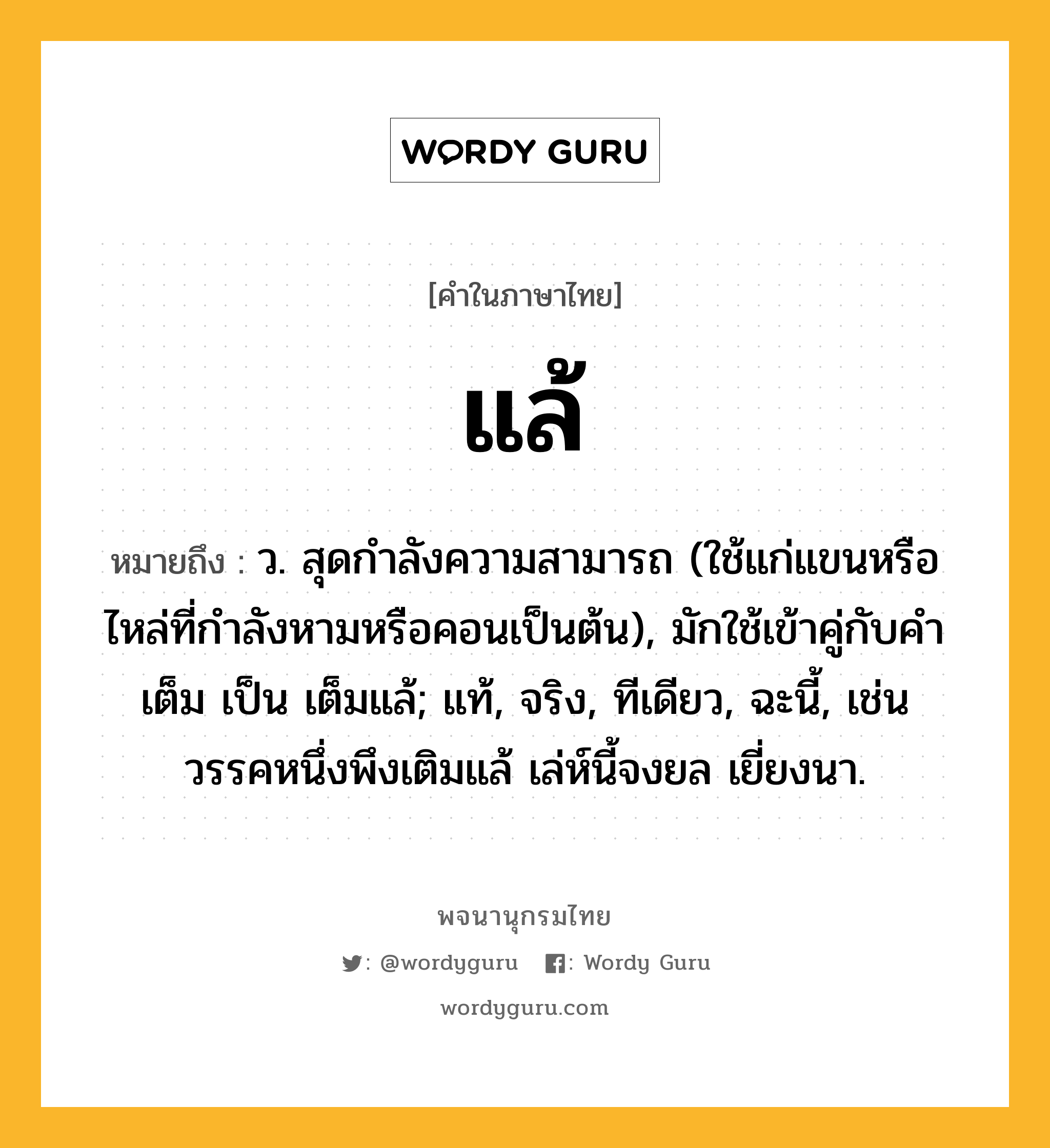 แล้ หมายถึงอะไร?, คำในภาษาไทย แล้ หมายถึง ว. สุดกําลังความสามารถ (ใช้แก่แขนหรือไหล่ที่กําลังหามหรือคอนเป็นต้น), มักใช้เข้าคู่กับคํา เต็ม เป็น เต็มแล้; แท้, จริง, ทีเดียว, ฉะนี้, เช่น วรรคหนึ่งพึงเติมแล้ เล่ห์นี้จงยล เยี่ยงนา.