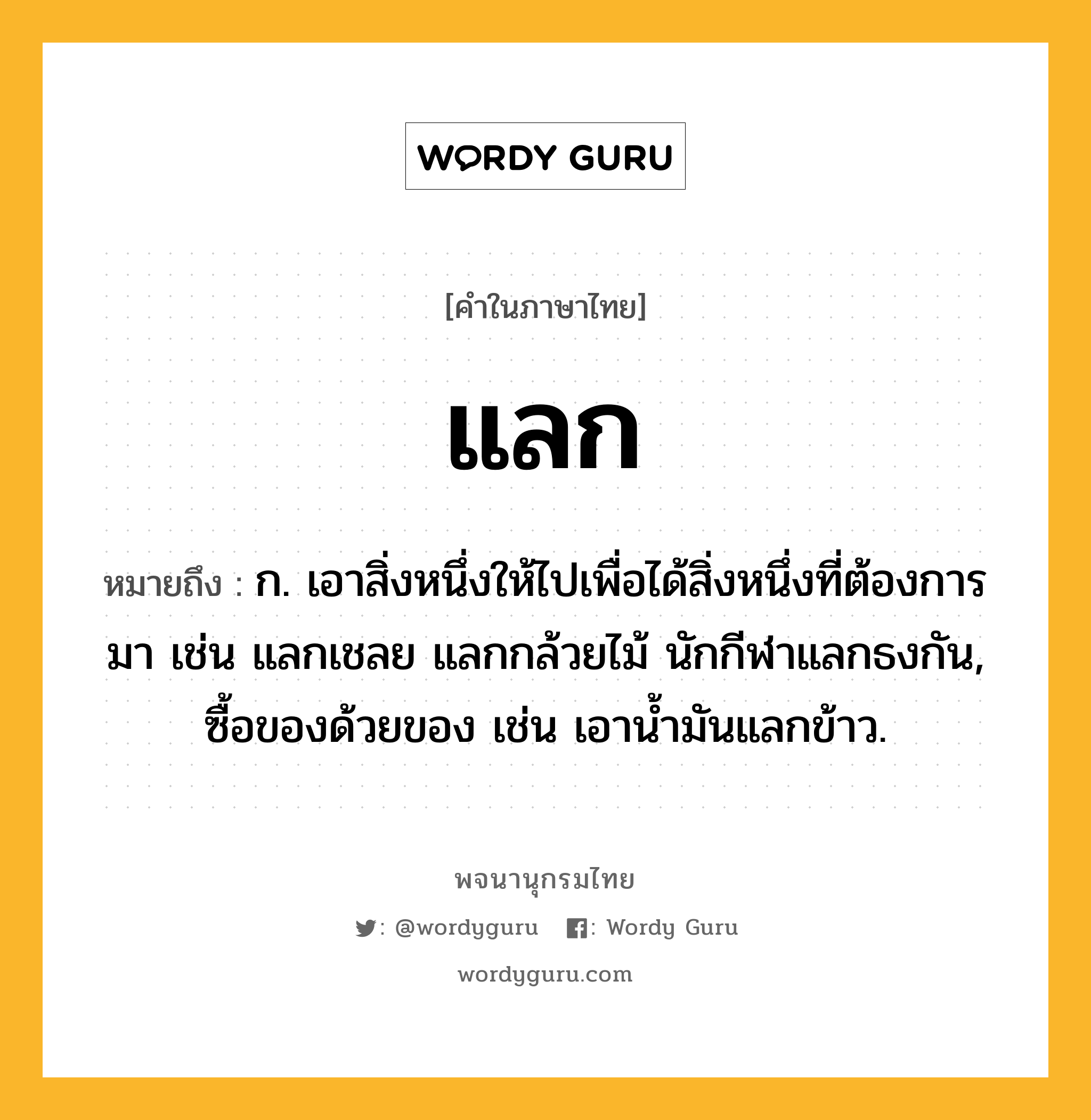 แลก หมายถึงอะไร?, คำในภาษาไทย แลก หมายถึง ก. เอาสิ่งหนึ่งให้ไปเพื่อได้สิ่งหนึ่งที่ต้องการมา เช่น แลกเชลย แลกกล้วยไม้ นักกีฬาแลกธงกัน, ซื้อของด้วยของ เช่น เอาน้ำมันแลกข้าว.