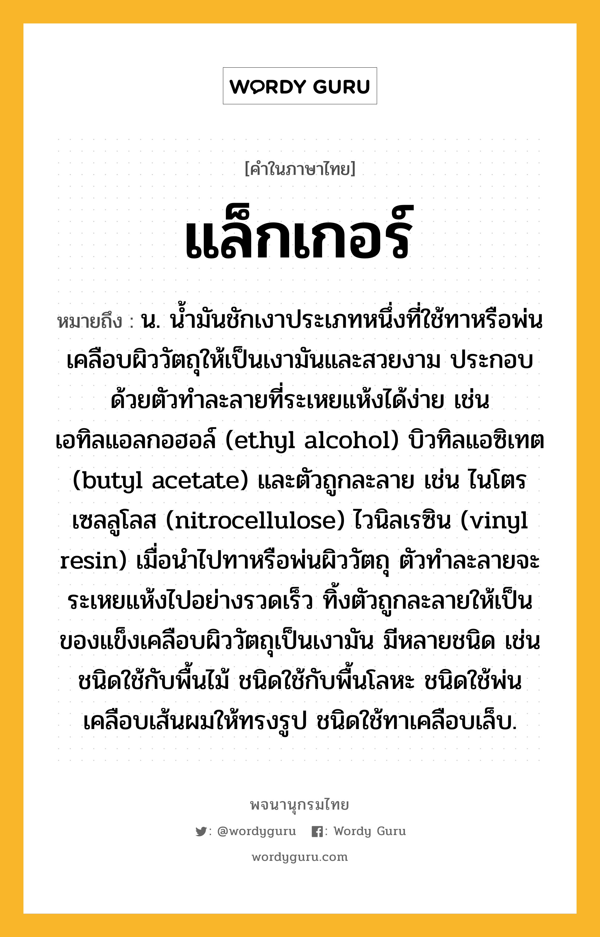 แล็กเกอร์ หมายถึงอะไร?, คำในภาษาไทย แล็กเกอร์ หมายถึง น. น้ำมันชักเงาประเภทหนึ่งที่ใช้ทาหรือพ่นเคลือบผิววัตถุให้เป็นเงามันและสวยงาม ประกอบด้วยตัวทำละลายที่ระเหยแห้งได้ง่าย เช่น เอทิลแอลกอฮอล์ (ethyl alcohol) บิวทิลแอซิเทต (butyl acetate) และตัวถูกละลาย เช่น ไนโตรเซลลูโลส (nitrocellulose) ไวนิลเรซิน (vinyl resin) เมื่อนำไปทาหรือพ่นผิววัตถุ ตัวทำละลายจะระเหยแห้งไปอย่างรวดเร็ว ทิ้งตัวถูกละลายให้เป็นของแข็งเคลือบผิววัตถุเป็นเงามัน มีหลายชนิด เช่น ชนิดใช้กับพื้นไม้ ชนิดใช้กับพื้นโลหะ ชนิดใช้พ่นเคลือบเส้นผมให้ทรงรูป ชนิดใช้ทาเคลือบเล็บ.