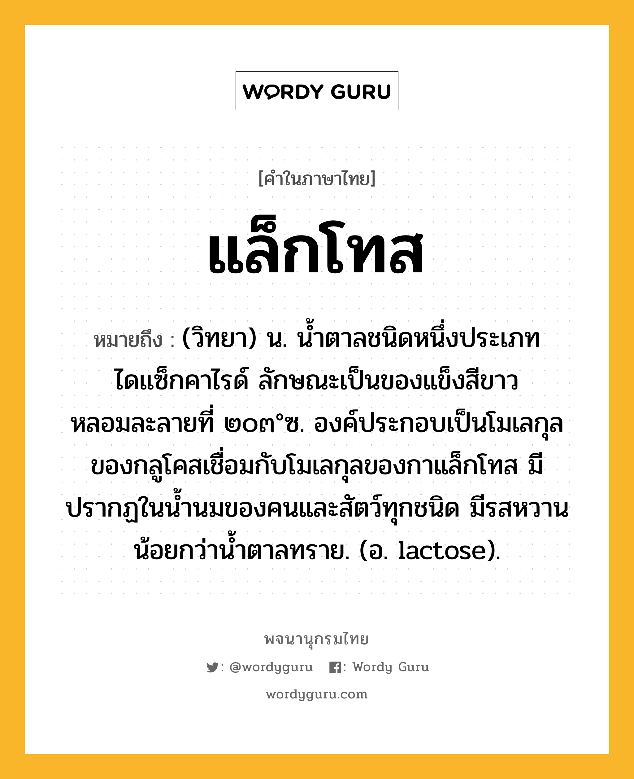 แล็กโทส หมายถึงอะไร?, คำในภาษาไทย แล็กโทส หมายถึง (วิทยา) น. นํ้าตาลชนิดหนึ่งประเภทไดแซ็กคาไรด์ ลักษณะเป็นของแข็งสีขาว หลอมละลายที่ ๒๐๓°ซ. องค์ประกอบเป็นโมเลกุลของกลูโคสเชื่อมกับโมเลกุลของกาแล็กโทส มีปรากฏในนํ้านมของคนและสัตว์ทุกชนิด มีรสหวานน้อยกว่านํ้าตาลทราย. (อ. lactose).