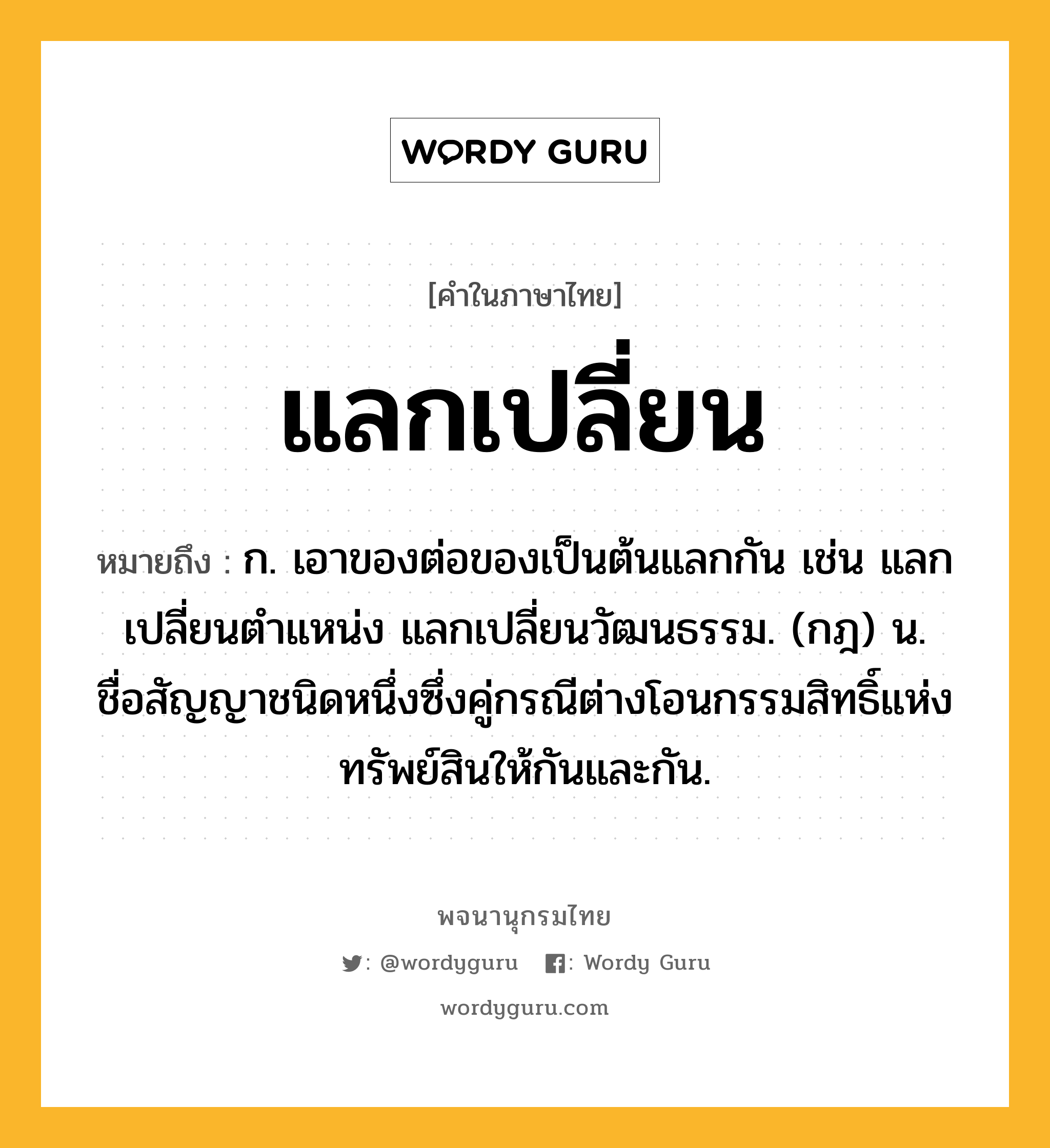 แลกเปลี่ยน หมายถึงอะไร?, คำในภาษาไทย แลกเปลี่ยน หมายถึง ก. เอาของต่อของเป็นต้นแลกกัน เช่น แลกเปลี่ยนตำแหน่ง แลกเปลี่ยนวัฒนธรรม. (กฎ) น. ชื่อสัญญาชนิดหนึ่งซึ่งคู่กรณีต่างโอนกรรมสิทธิ์แห่งทรัพย์สินให้กันและกัน.