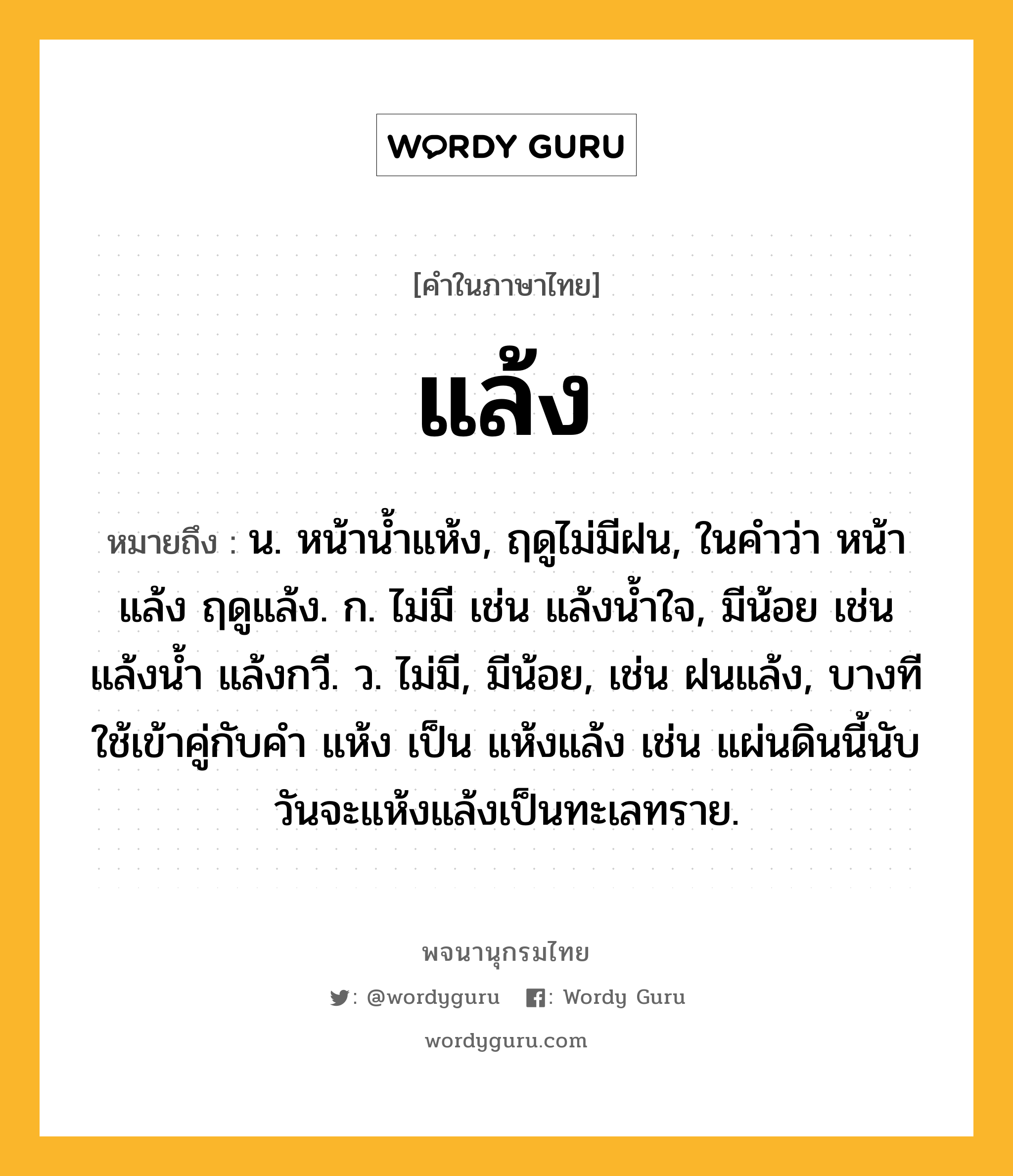 แล้ง หมายถึงอะไร?, คำในภาษาไทย แล้ง หมายถึง น. หน้านํ้าแห้ง, ฤดูไม่มีฝน, ในคำว่า หน้าแล้ง ฤดูแล้ง. ก. ไม่มี เช่น แล้งน้ำใจ, มีน้อย เช่น แล้งน้ำ แล้งกวี. ว. ไม่มี, มีน้อย, เช่น ฝนแล้ง, บางทีใช้เข้าคู่กับคำ แห้ง เป็น แห้งแล้ง เช่น แผ่นดินนี้นับวันจะแห้งแล้งเป็นทะเลทราย.