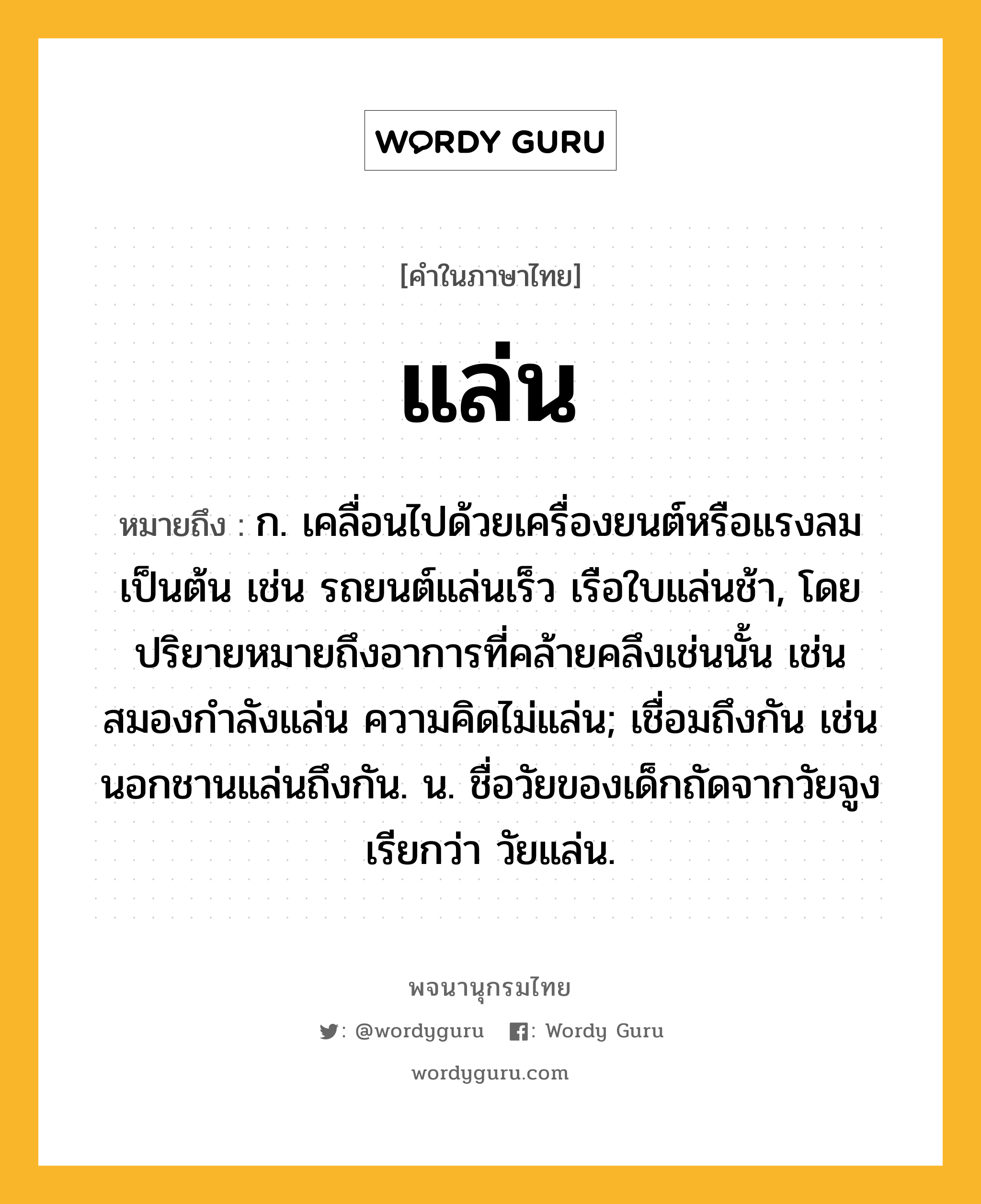 แล่น หมายถึงอะไร?, คำในภาษาไทย แล่น หมายถึง ก. เคลื่อนไปด้วยเครื่องยนต์หรือแรงลมเป็นต้น เช่น รถยนต์แล่นเร็ว เรือใบแล่นช้า, โดยปริยายหมายถึงอาการที่คล้ายคลึงเช่นนั้น เช่น สมองกำลังแล่น ความคิดไม่แล่น; เชื่อมถึงกัน เช่น นอกชานแล่นถึงกัน. น. ชื่อวัยของเด็กถัดจากวัยจูง เรียกว่า วัยแล่น.