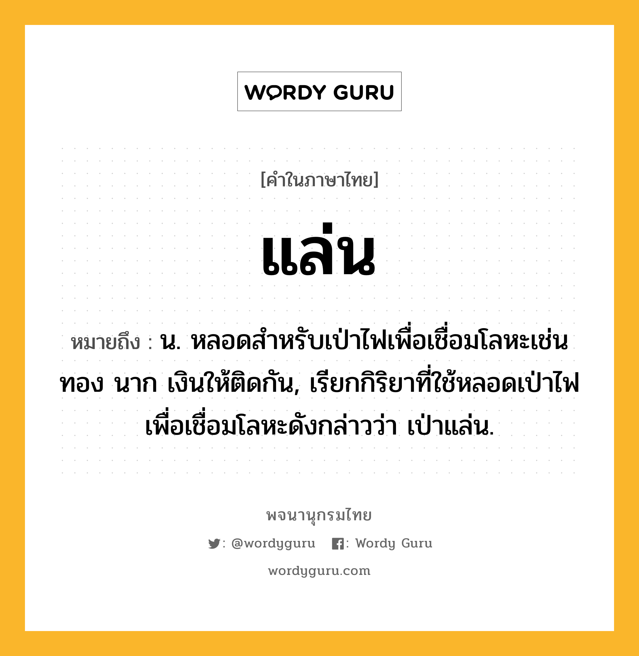 แล่น หมายถึงอะไร?, คำในภาษาไทย แล่น หมายถึง น. หลอดสำหรับเป่าไฟเพื่อเชื่อมโลหะเช่นทอง นาก เงินให้ติดกัน, เรียกกิริยาที่ใช้หลอดเป่าไฟเพื่อเชื่อมโลหะดังกล่าวว่า เป่าแล่น.