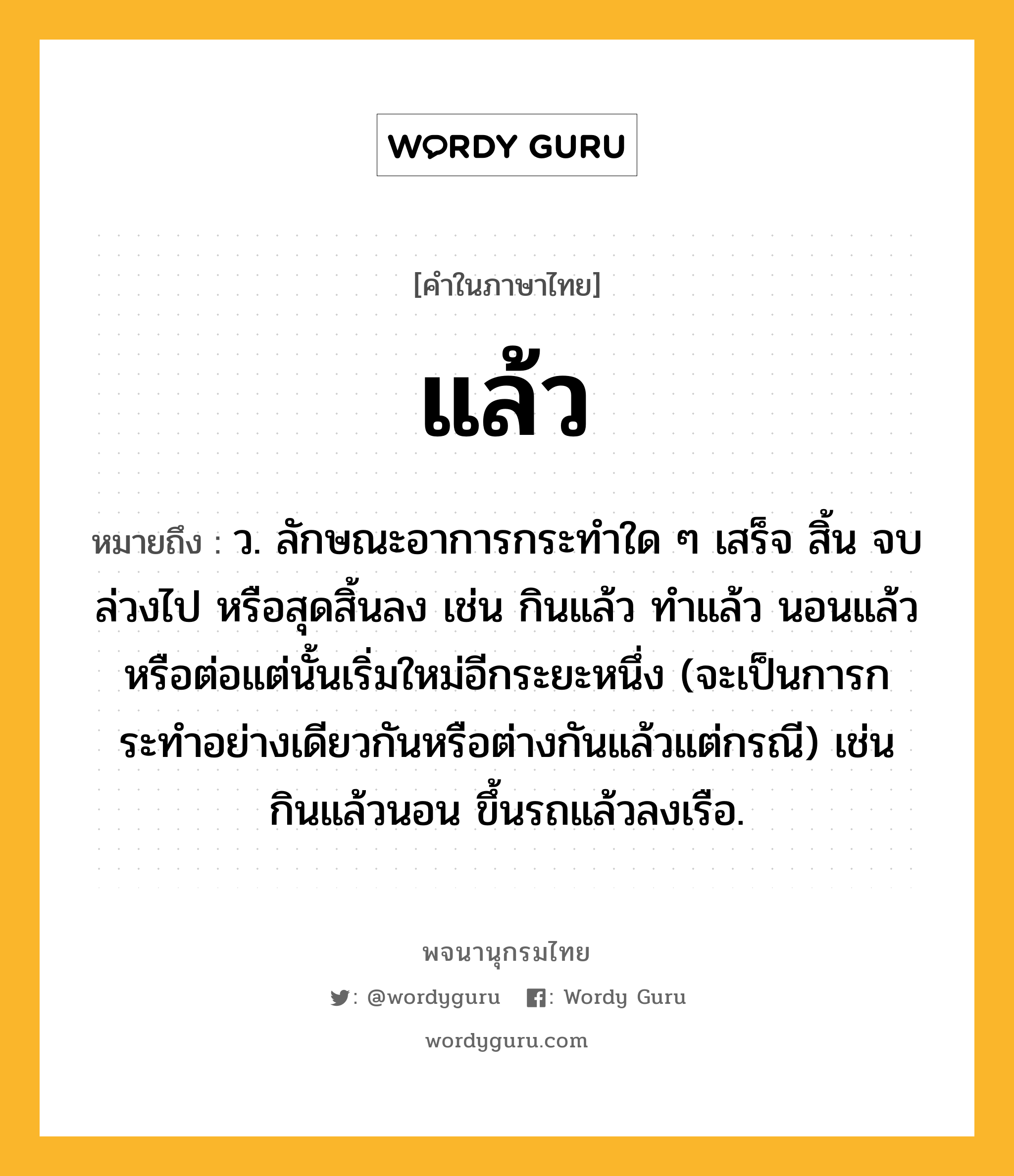 แล้ว หมายถึงอะไร?, คำในภาษาไทย แล้ว หมายถึง ว. ลักษณะอาการกระทําใด ๆ เสร็จ สิ้น จบ ล่วงไป หรือสุดสิ้นลง เช่น กินแล้ว ทำแล้ว นอนแล้ว หรือต่อแต่นั้นเริ่มใหม่อีกระยะหนึ่ง (จะเป็นการกระทําอย่างเดียวกันหรือต่างกันแล้วแต่กรณี) เช่น กินแล้วนอน ขึ้นรถแล้วลงเรือ.