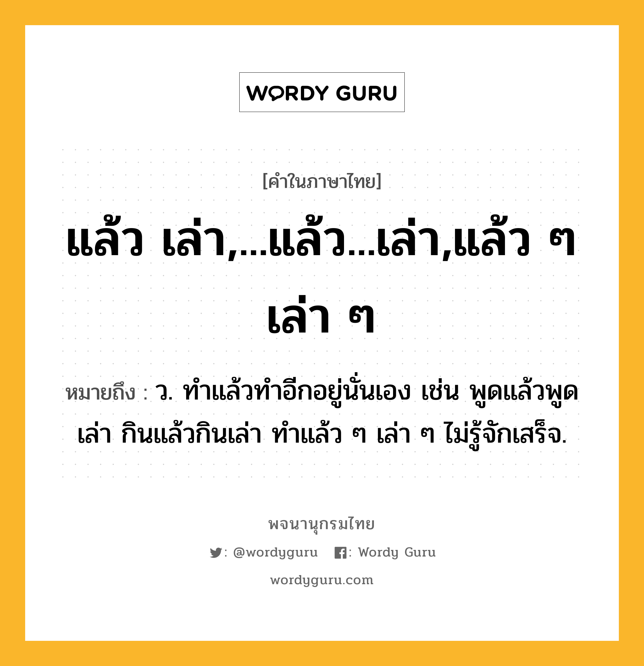 แล้ว เล่า,...แล้ว...เล่า,แล้ว ๆ เล่า ๆ หมายถึงอะไร?, คำในภาษาไทย แล้ว เล่า,...แล้ว...เล่า,แล้ว ๆ เล่า ๆ หมายถึง ว. ทําแล้วทําอีกอยู่นั่นเอง เช่น พูดแล้วพูดเล่า กินแล้วกินเล่า ทําแล้ว ๆ เล่า ๆ ไม่รู้จักเสร็จ.