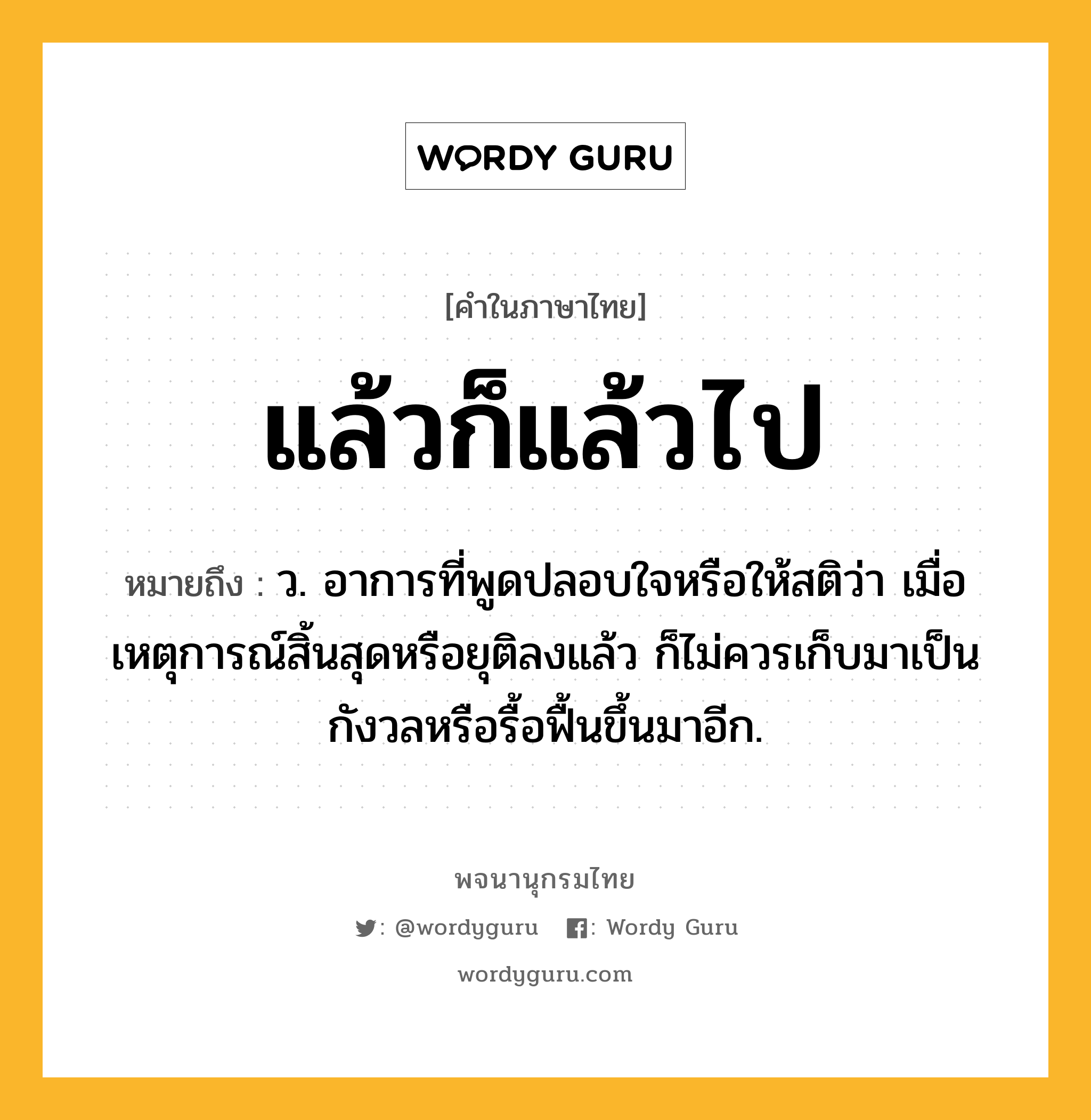 แล้วก็แล้วไป หมายถึงอะไร?, คำในภาษาไทย แล้วก็แล้วไป หมายถึง ว. อาการที่พูดปลอบใจหรือให้สติว่า เมื่อเหตุการณ์สิ้นสุดหรือยุติลงแล้ว ก็ไม่ควรเก็บมาเป็นกังวลหรือรื้อฟื้นขึ้นมาอีก.