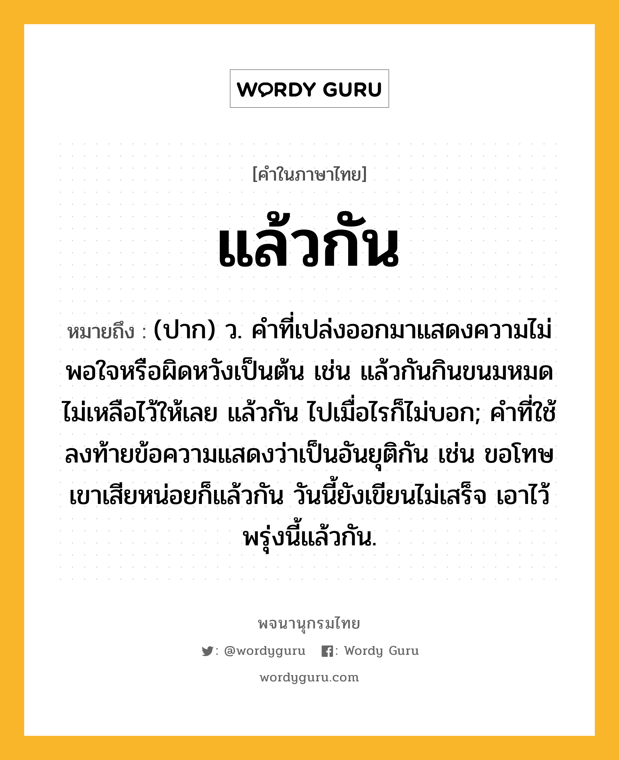 แล้วกัน ความหมาย หมายถึงอะไร?, คำในภาษาไทย แล้วกัน หมายถึง (ปาก) ว. คำที่เปล่งออกมาแสดงความไม่พอใจหรือผิดหวังเป็นต้น เช่น แล้วกันกินขนมหมดไม่เหลือไว้ให้เลย แล้วกัน ไปเมื่อไรก็ไม่บอก; คำที่ใช้ลงท้ายข้อความแสดงว่าเป็นอันยุติกัน เช่น ขอโทษเขาเสียหน่อยก็แล้วกัน วันนี้ยังเขียนไม่เสร็จ เอาไว้พรุ่งนี้แล้วกัน.