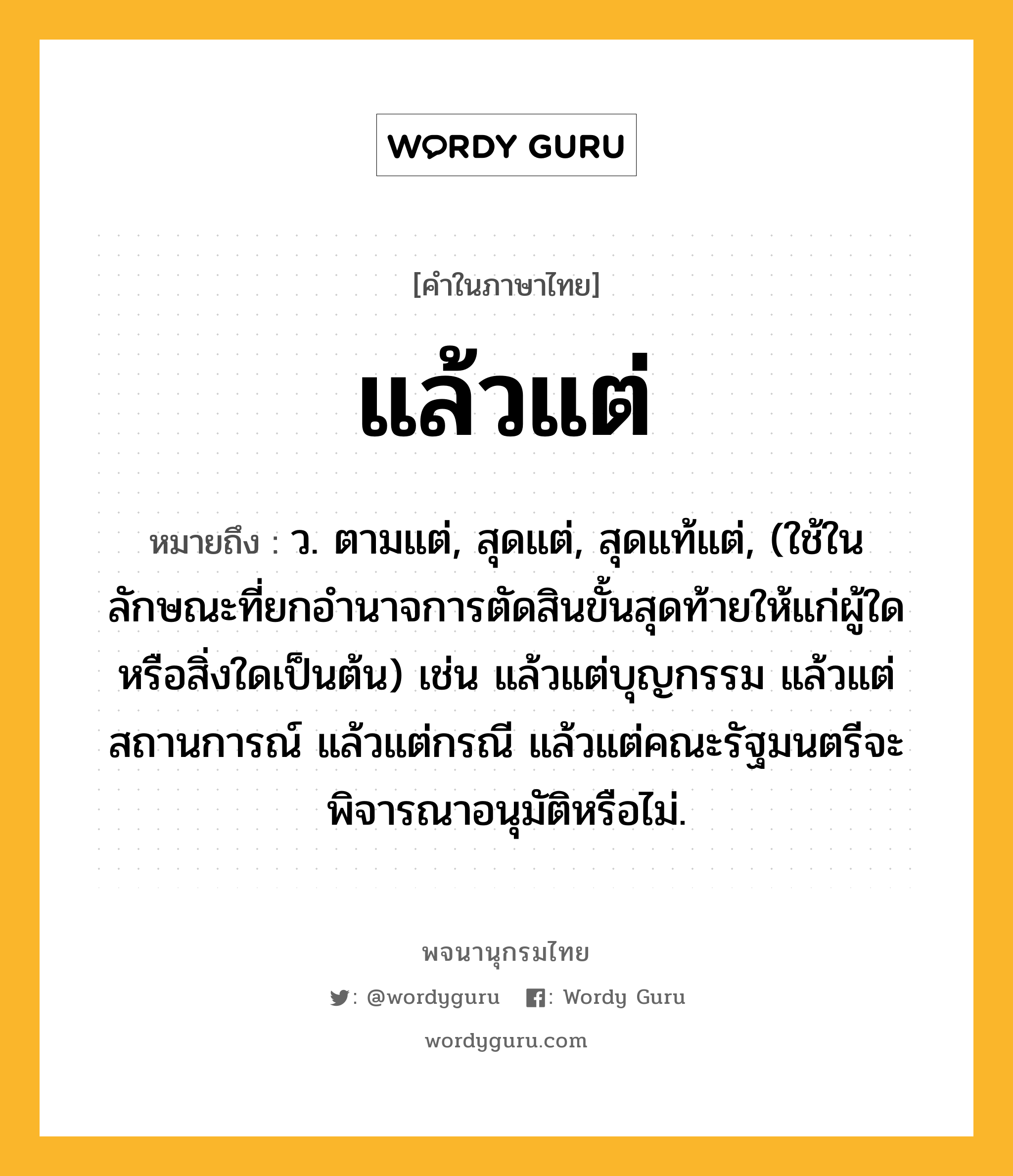 แล้วแต่ หมายถึงอะไร?, คำในภาษาไทย แล้วแต่ หมายถึง ว. ตามแต่, สุดแต่, สุดแท้แต่, (ใช้ในลักษณะที่ยกอำนาจการตัดสินขั้นสุดท้ายให้แก่ผู้ใดหรือสิ่งใดเป็นต้น) เช่น แล้วแต่บุญกรรม แล้วแต่สถานการณ์ แล้วแต่กรณี แล้วแต่คณะรัฐมนตรีจะพิจารณาอนุมัติหรือไม่.