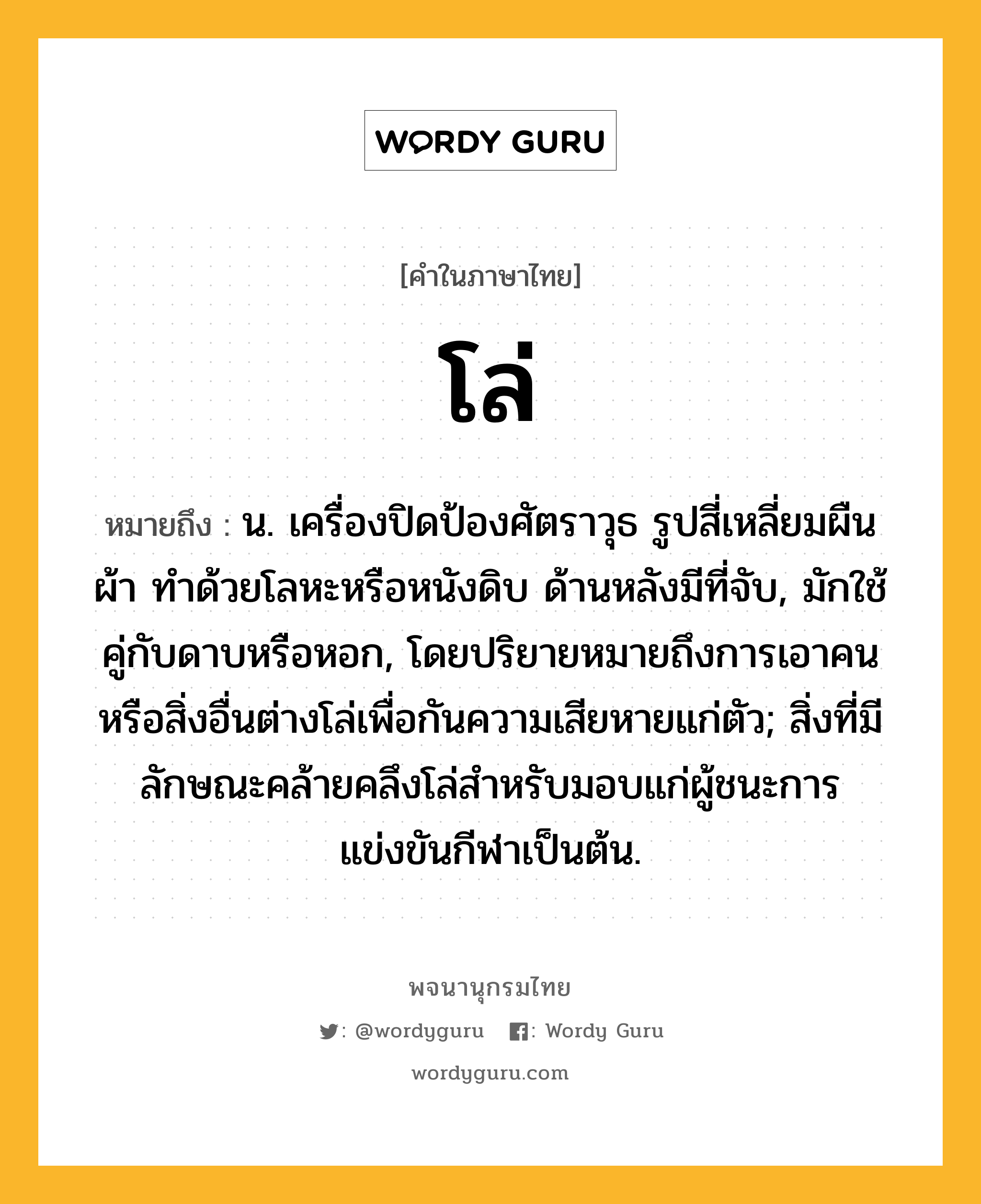 โล่ หมายถึงอะไร?, คำในภาษาไทย โล่ หมายถึง น. เครื่องปิดป้องศัตราวุธ รูปสี่เหลี่ยมผืนผ้า ทําด้วยโลหะหรือหนังดิบ ด้านหลังมีที่จับ, มักใช้คู่กับดาบหรือหอก, โดยปริยายหมายถึงการเอาคนหรือสิ่งอื่นต่างโล่เพื่อกันความเสียหายแก่ตัว; สิ่งที่มีลักษณะคล้ายคลึงโล่สําหรับมอบแก่ผู้ชนะการแข่งขันกีฬาเป็นต้น.