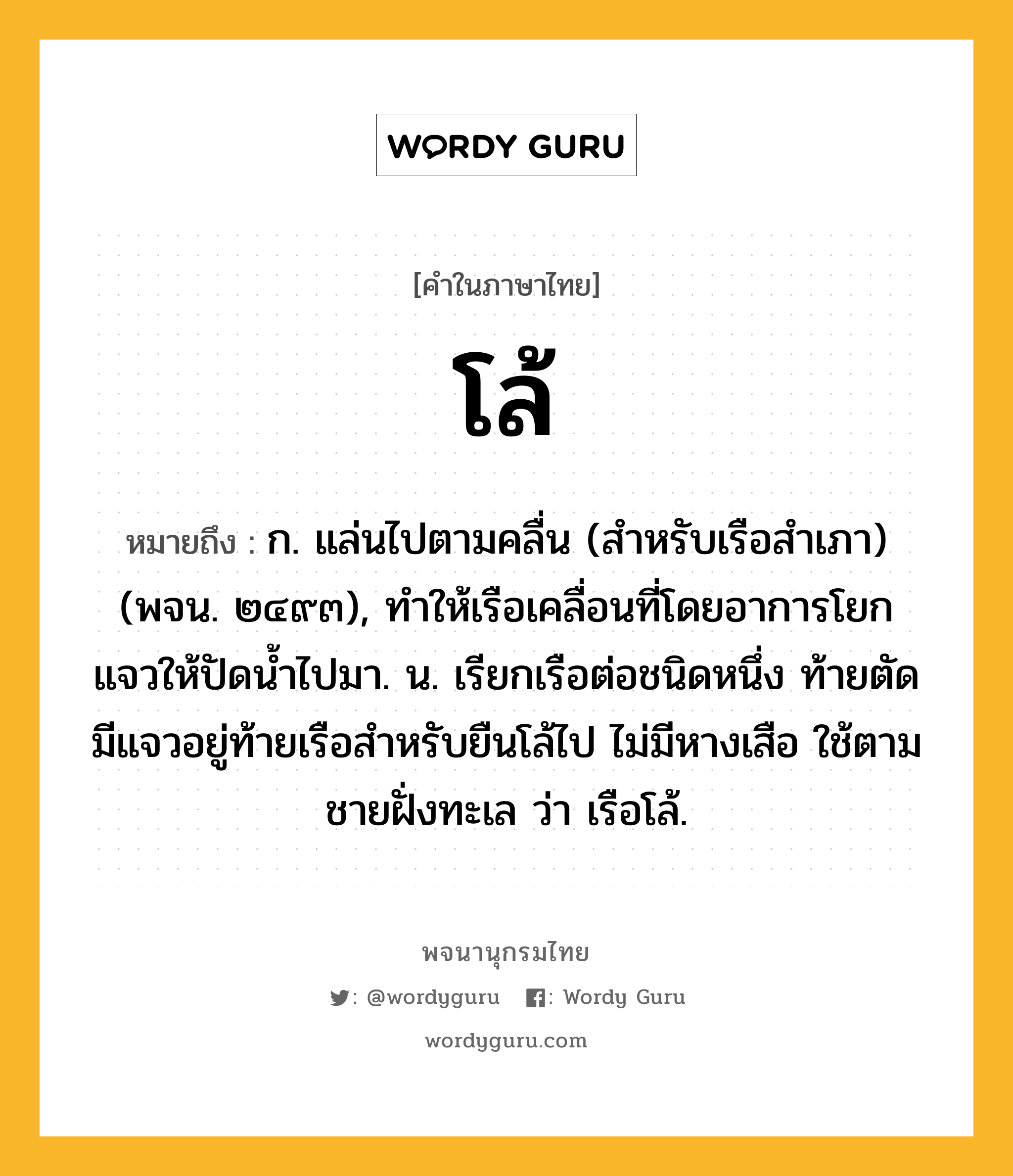 โล้ หมายถึงอะไร?, คำในภาษาไทย โล้ หมายถึง ก. แล่นไปตามคลื่น (สำหรับเรือสําเภา) (พจน. ๒๔๙๓), ทําให้เรือเคลื่อนที่โดยอาการโยกแจวให้ปัดนํ้าไปมา. น. เรียกเรือต่อชนิดหนึ่ง ท้ายตัด มีแจวอยู่ท้ายเรือสําหรับยืนโล้ไป ไม่มีหางเสือ ใช้ตามชายฝั่งทะเล ว่า เรือโล้.