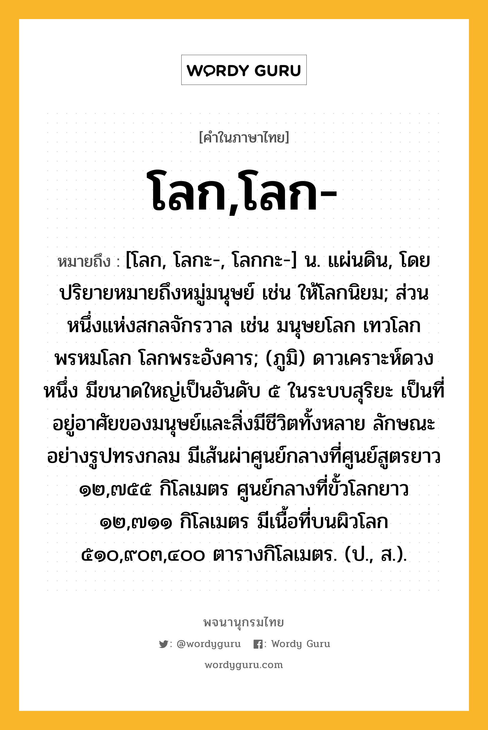 โลก,โลก- ความหมาย หมายถึงอะไร?, คำในภาษาไทย โลก,โลก- หมายถึง [โลก, โลกะ-, โลกกะ-] น. แผ่นดิน, โดยปริยายหมายถึงหมู่มนุษย์ เช่น ให้โลกนิยม; ส่วนหนึ่งแห่งสกลจักรวาล เช่น มนุษยโลก เทวโลก พรหมโลก โลกพระอังคาร; (ภูมิ) ดาวเคราะห์ดวงหนึ่ง มีขนาดใหญ่เป็นอันดับ ๕ ในระบบสุริยะ เป็นที่อยู่อาศัยของมนุษย์และสิ่งมีชีวิตทั้งหลาย ลักษณะอย่างรูปทรงกลม มีเส้นผ่าศูนย์กลางที่ศูนย์สูตรยาว ๑๒,๗๕๕ กิโลเมตร ศูนย์กลางที่ขั้วโลกยาว ๑๒,๗๑๑ กิโลเมตร มีเนื้อที่บนผิวโลก ๕๑๐,๙๐๓,๔๐๐ ตารางกิโลเมตร. (ป., ส.).