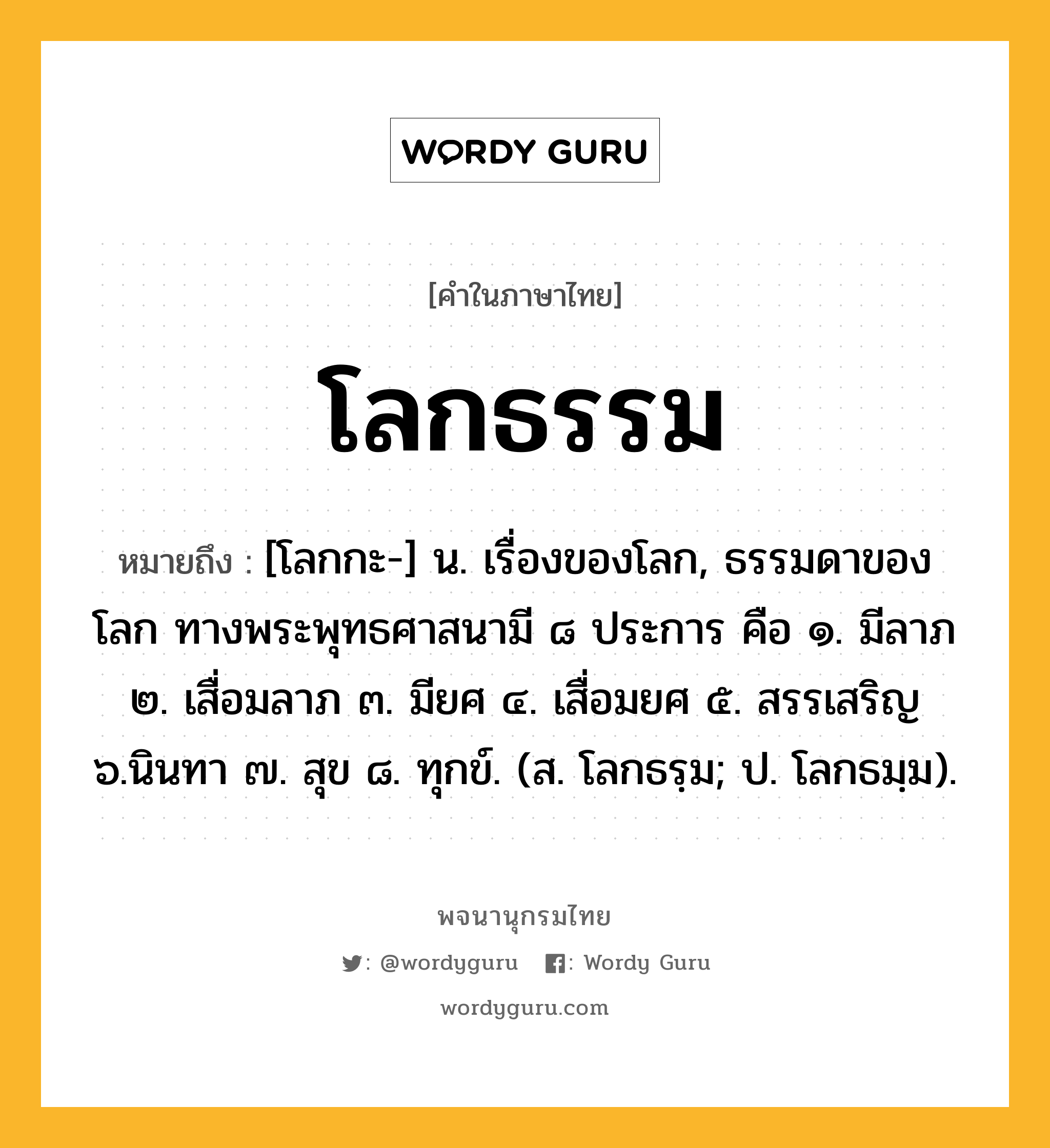 โลกธรรม หมายถึงอะไร?, คำในภาษาไทย โลกธรรม หมายถึง [โลกกะ-] น. เรื่องของโลก, ธรรมดาของโลก ทางพระพุทธศาสนามี ๘ ประการ คือ ๑. มีลาภ ๒. เสื่อมลาภ ๓. มียศ ๔. เสื่อมยศ ๕. สรรเสริญ ๖.นินทา ๗. สุข ๘. ทุกข์. (ส. โลกธรฺม; ป. โลกธมฺม).