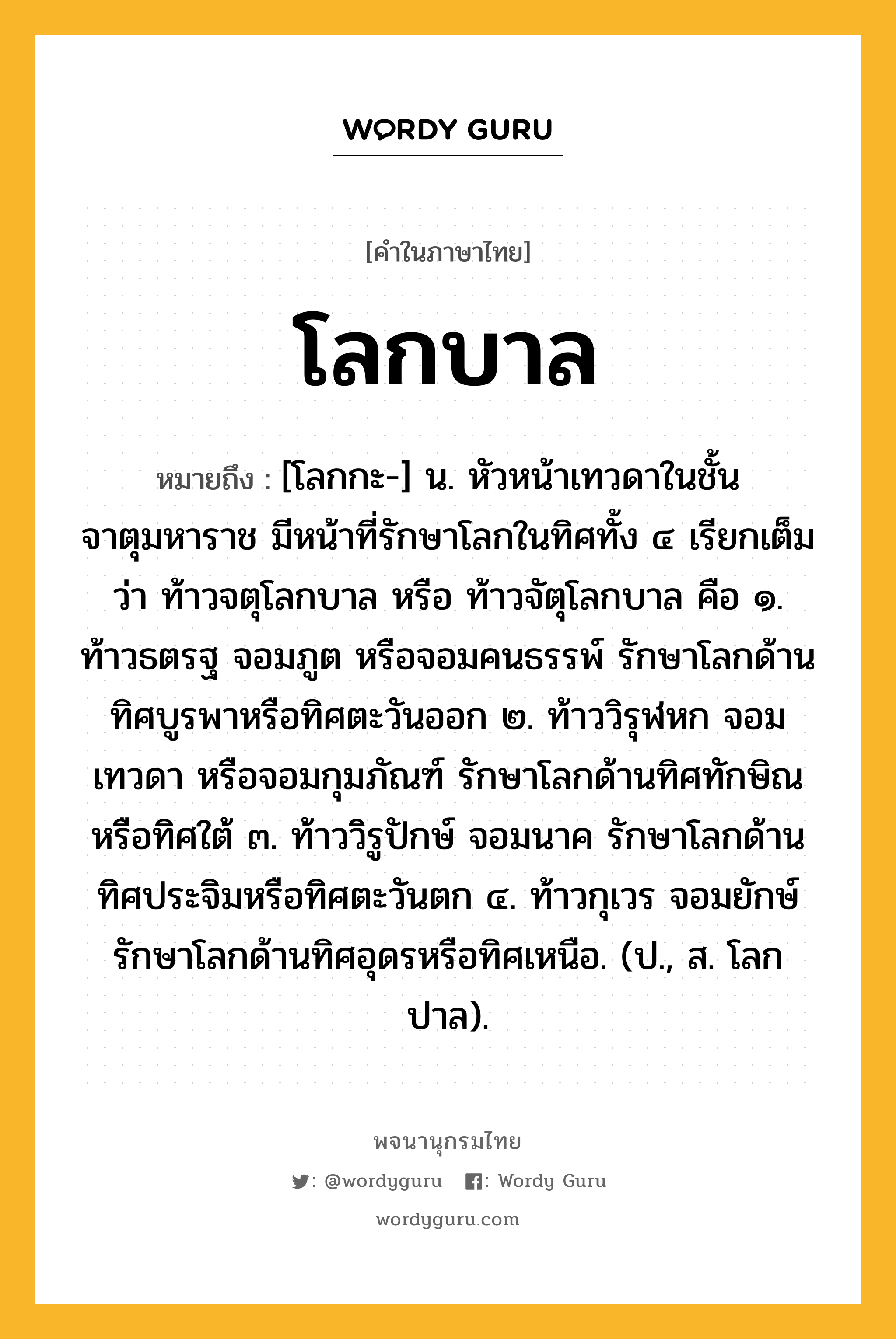 โลกบาล หมายถึงอะไร?, คำในภาษาไทย โลกบาล หมายถึง [โลกกะ-] น. หัวหน้าเทวดาในชั้นจาตุมหาราช มีหน้าที่รักษาโลกในทิศทั้ง ๔ เรียกเต็มว่า ท้าวจตุโลกบาล หรือ ท้าวจัตุโลกบาล คือ ๑. ท้าวธตรฐ จอมภูต หรือจอมคนธรรพ์ รักษาโลกด้านทิศบูรพาหรือทิศตะวันออก ๒. ท้าววิรุฬหก จอมเทวดา หรือจอมกุมภัณฑ์ รักษาโลกด้านทิศทักษิณหรือทิศใต้ ๓. ท้าววิรูปักษ์ จอมนาค รักษาโลกด้านทิศประจิมหรือทิศตะวันตก ๔. ท้าวกุเวร จอมยักษ์ รักษาโลกด้านทิศอุดรหรือทิศเหนือ. (ป., ส. โลกปาล).