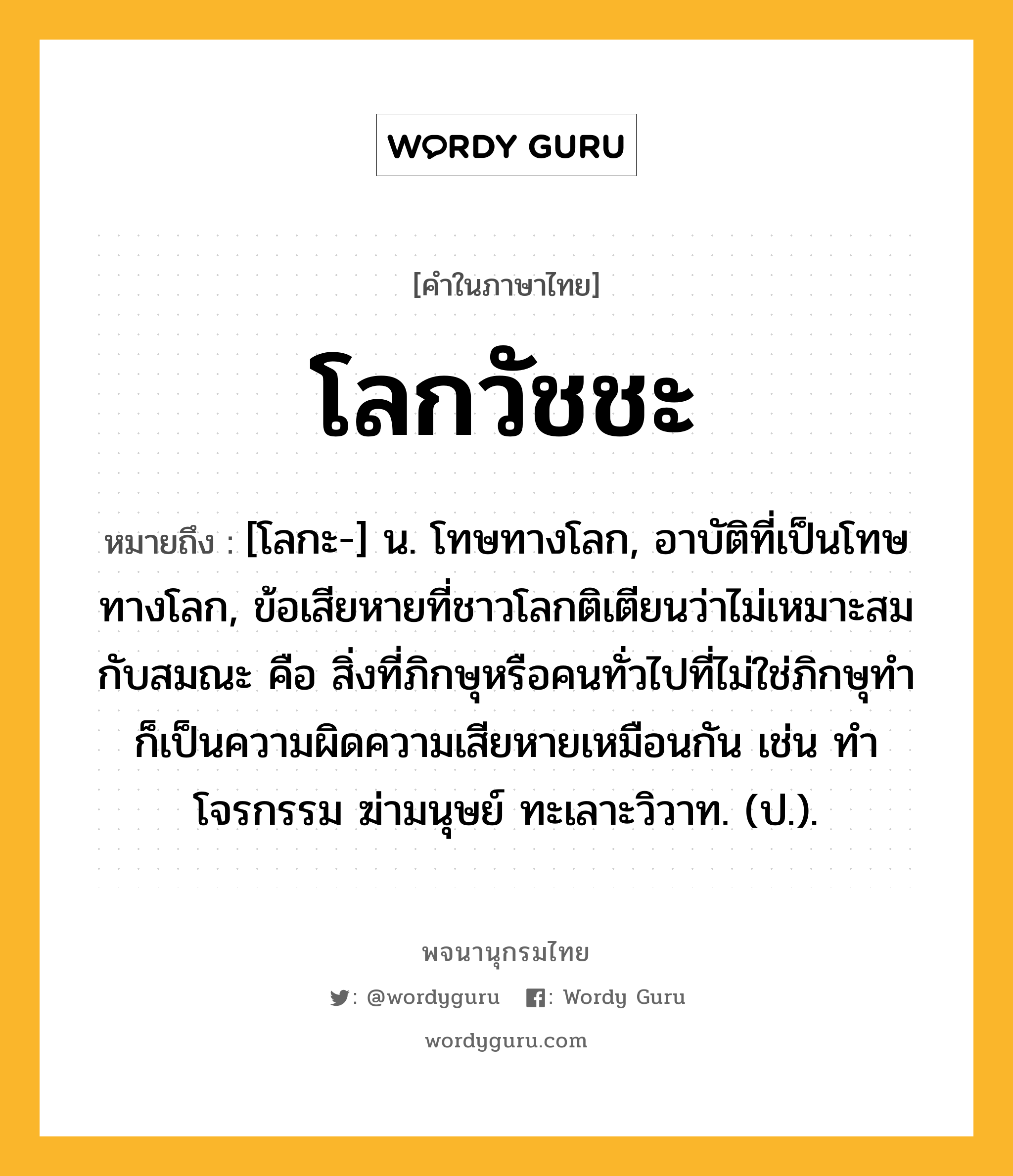 โลกวัชชะ หมายถึงอะไร?, คำในภาษาไทย โลกวัชชะ หมายถึง [โลกะ-] น. โทษทางโลก, อาบัติที่เป็นโทษทางโลก, ข้อเสียหายที่ชาวโลกติเตียนว่าไม่เหมาะสมกับสมณะ คือ สิ่งที่ภิกษุหรือคนทั่วไปที่ไม่ใช่ภิกษุทำ ก็เป็นความผิดความเสียหายเหมือนกัน เช่น ทําโจรกรรม ฆ่ามนุษย์ ทะเลาะวิวาท. (ป.).