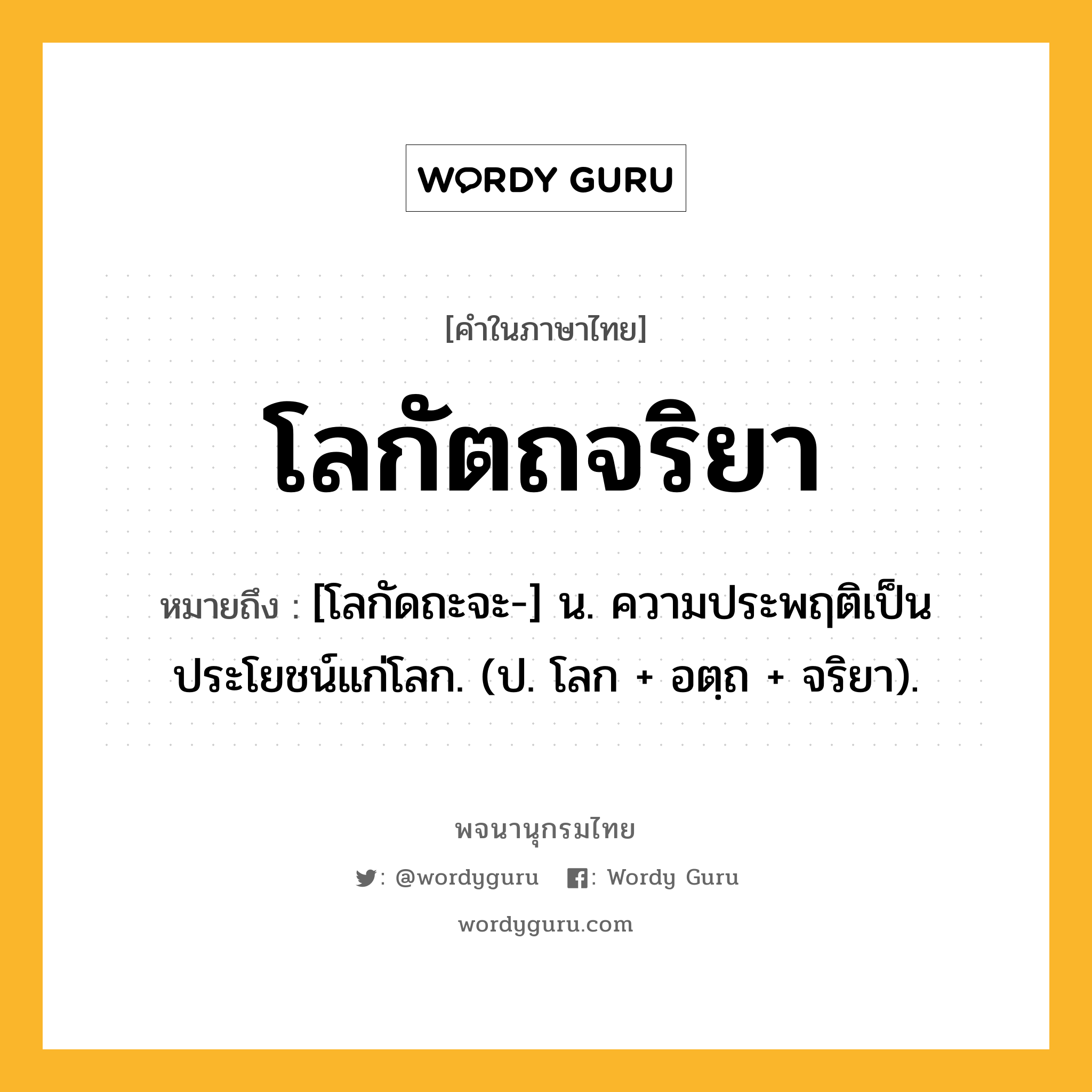 โลกัตถจริยา หมายถึงอะไร?, คำในภาษาไทย โลกัตถจริยา หมายถึง [โลกัดถะจะ-] น. ความประพฤติเป็นประโยชน์แก่โลก. (ป. โลก + อตฺถ + จริยา).