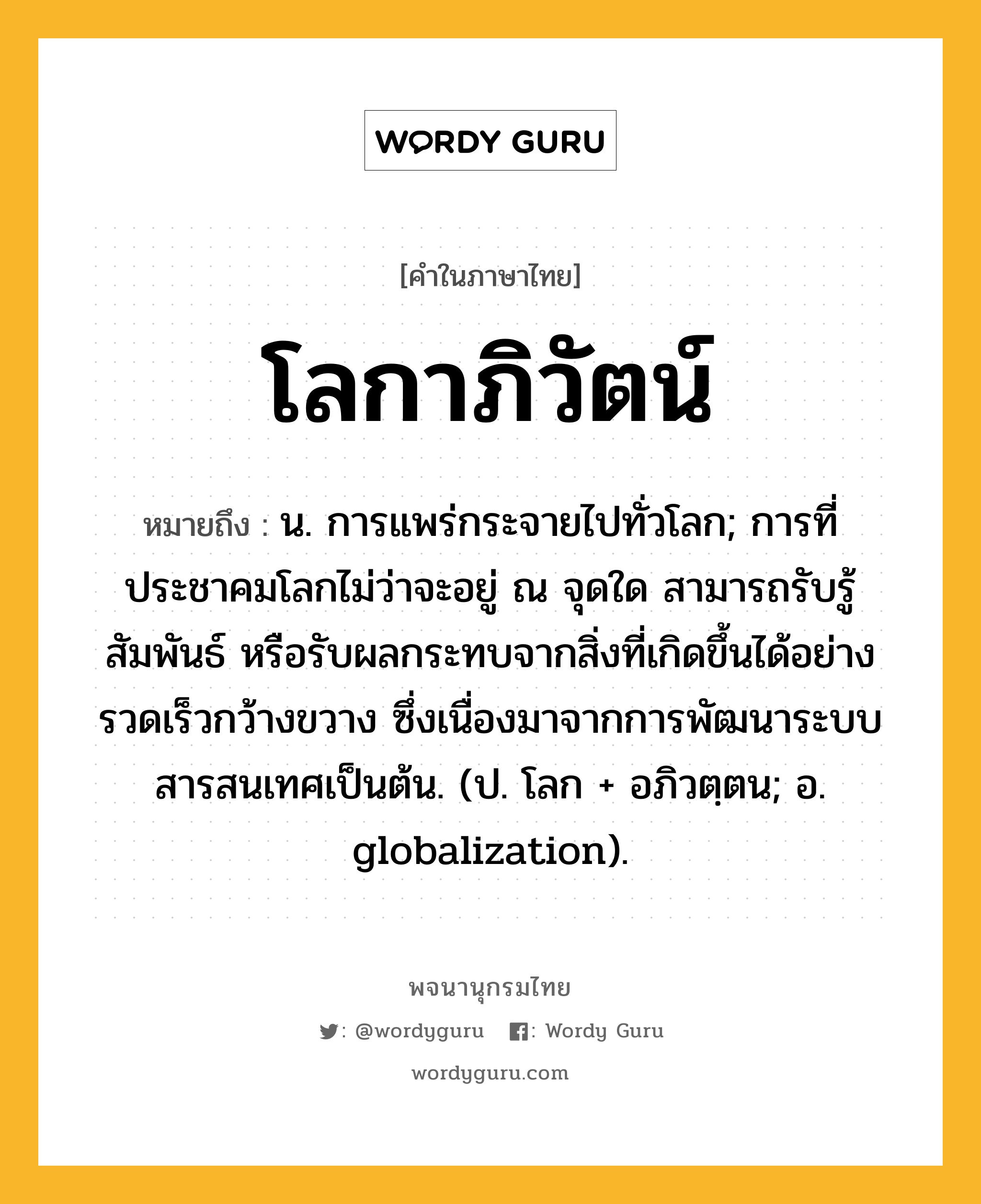 โลกาภิวัตน์ หมายถึงอะไร?, คำในภาษาไทย โลกาภิวัตน์ หมายถึง น. การแพร่กระจายไปทั่วโลก; การที่ประชาคมโลกไม่ว่าจะอยู่ ณ จุดใด สามารถรับรู้ สัมพันธ์ หรือรับผลกระทบจากสิ่งที่เกิดขึ้นได้อย่างรวดเร็วกว้างขวาง ซึ่งเนื่องมาจากการพัฒนาระบบสารสนเทศเป็นต้น. (ป. โลก + อภิวตฺตน; อ. globalization).