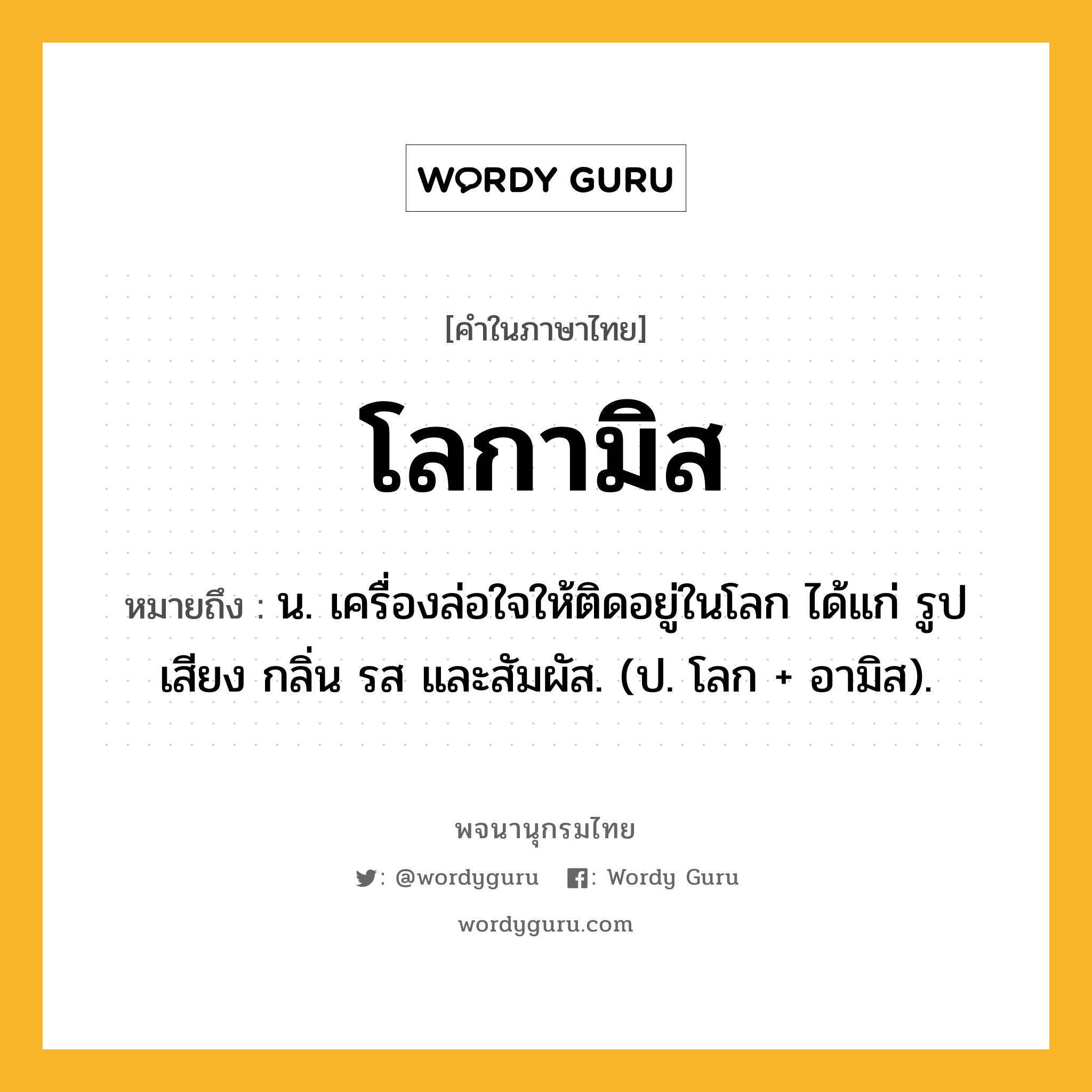 โลกามิส หมายถึงอะไร?, คำในภาษาไทย โลกามิส หมายถึง น. เครื่องล่อใจให้ติดอยู่ในโลก ได้แก่ รูป เสียง กลิ่น รส และสัมผัส. (ป. โลก + อามิส).