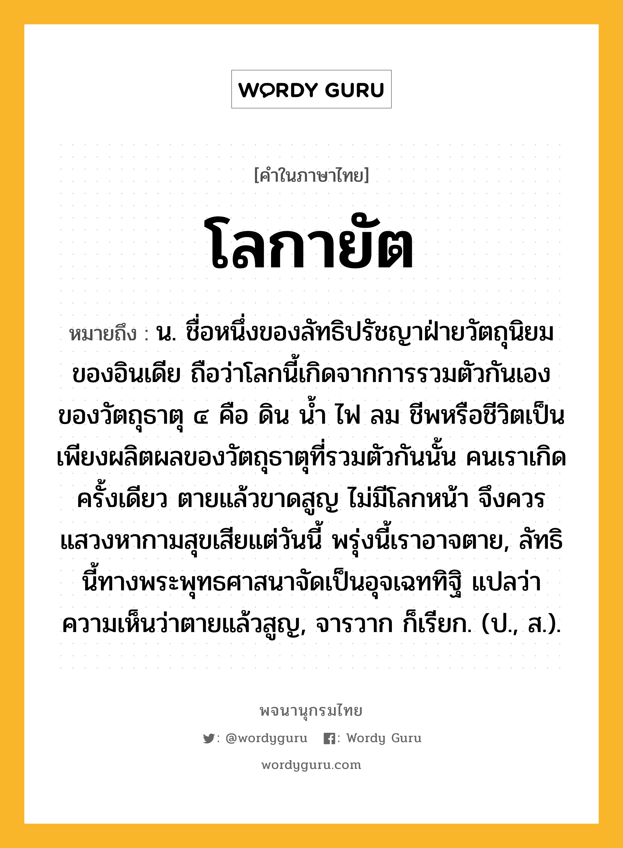 โลกายัต หมายถึงอะไร?, คำในภาษาไทย โลกายัต หมายถึง น. ชื่อหนึ่งของลัทธิปรัชญาฝ่ายวัตถุนิยมของอินเดีย ถือว่าโลกนี้เกิดจากการรวมตัวกันเองของวัตถุธาตุ ๔ คือ ดิน นํ้า ไฟ ลม ชีพหรือชีวิตเป็นเพียงผลิตผลของวัตถุธาตุที่รวมตัวกันนั้น คนเราเกิดครั้งเดียว ตายแล้วขาดสูญ ไม่มีโลกหน้า จึงควรแสวงหากามสุขเสียแต่วันนี้ พรุ่งนี้เราอาจตาย, ลัทธินี้ทางพระพุทธศาสนาจัดเป็นอุจเฉททิฐิ แปลว่า ความเห็นว่าตายแล้วสูญ, จารวาก ก็เรียก. (ป., ส.).