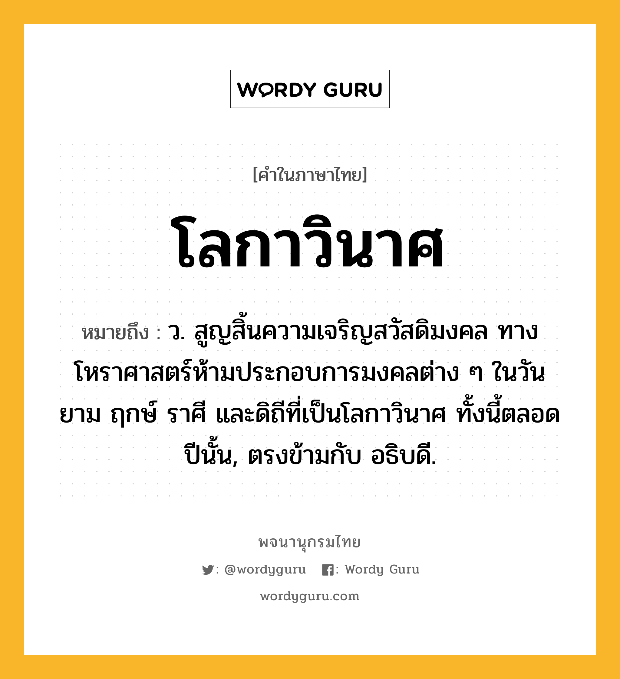 โลกาวินาศ หมายถึงอะไร?, คำในภาษาไทย โลกาวินาศ หมายถึง ว. สูญสิ้นความเจริญสวัสดิมงคล ทางโหราศาสตร์ห้ามประกอบการมงคลต่าง ๆ ในวัน ยาม ฤกษ์ ราศี และดิถีที่เป็นโลกาวินาศ ทั้งนี้ตลอดปีนั้น, ตรงข้ามกับ อธิบดี.