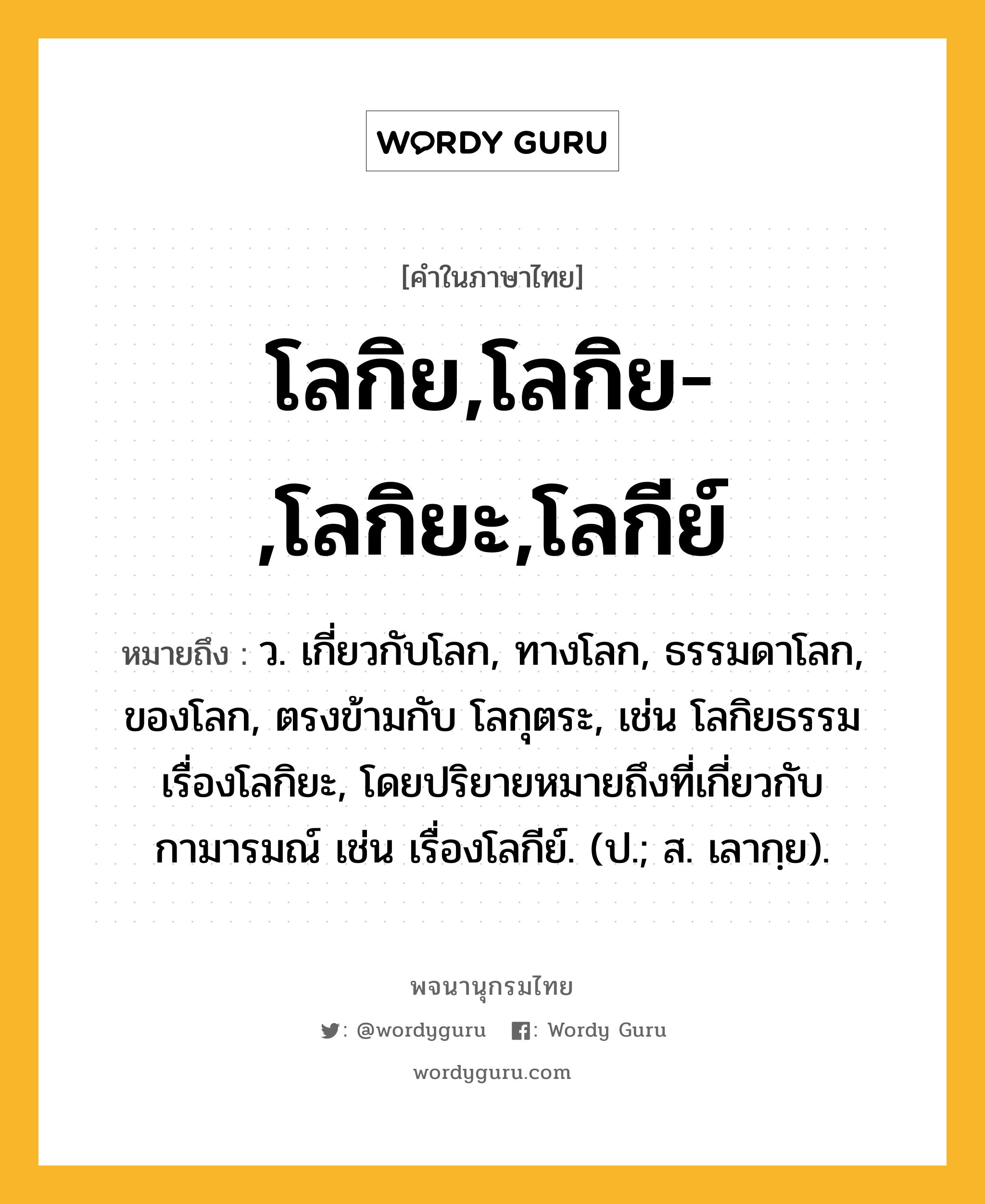 โลกิย,โลกิย-,โลกิยะ,โลกีย์ หมายถึงอะไร?, คำในภาษาไทย โลกิย,โลกิย-,โลกิยะ,โลกีย์ หมายถึง ว. เกี่ยวกับโลก, ทางโลก, ธรรมดาโลก, ของโลก, ตรงข้ามกับ โลกุตระ, เช่น โลกิยธรรม เรื่องโลกิยะ, โดยปริยายหมายถึงที่เกี่ยวกับกามารมณ์ เช่น เรื่องโลกีย์. (ป.; ส. เลากฺย).