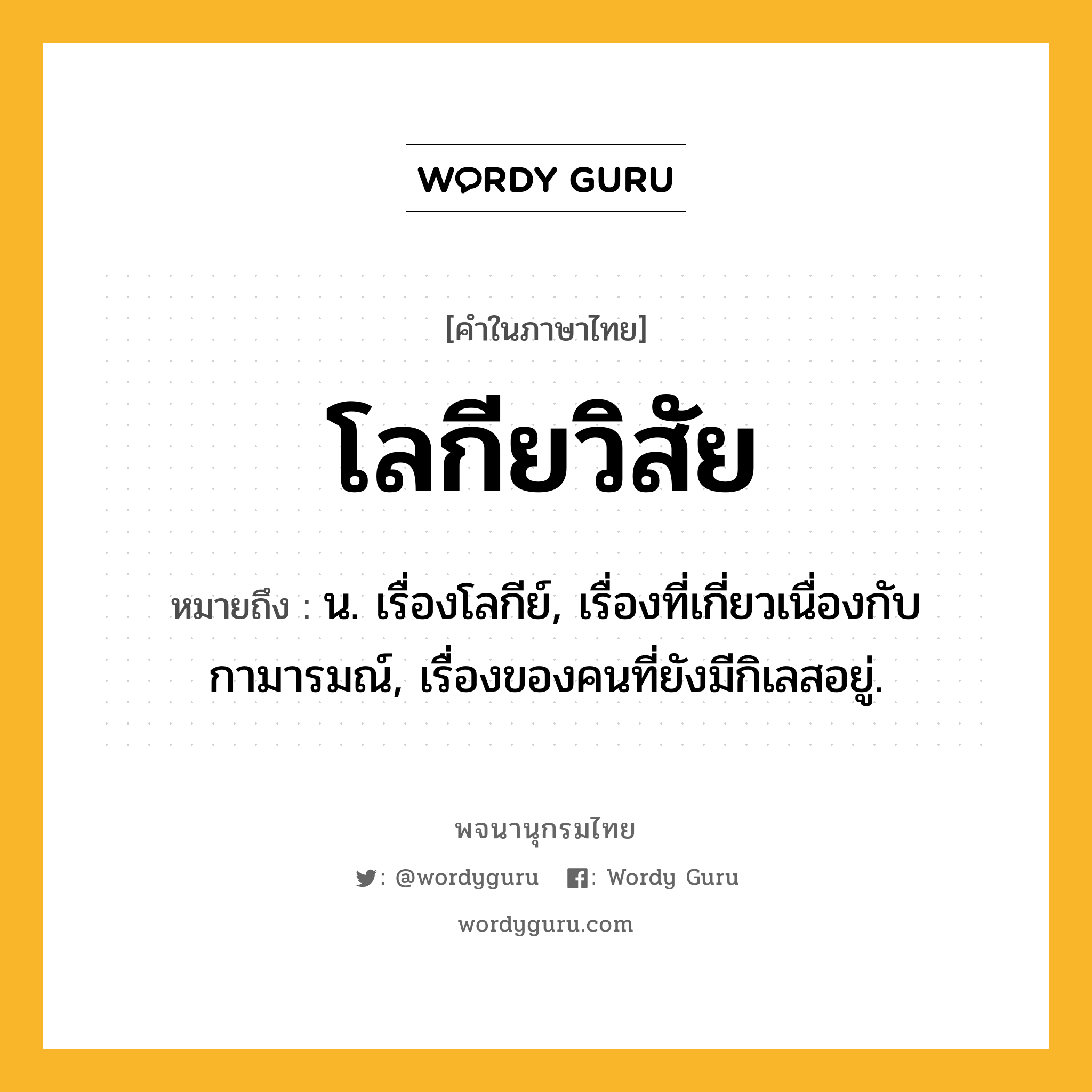 โลกียวิสัย หมายถึงอะไร?, คำในภาษาไทย โลกียวิสัย หมายถึง น. เรื่องโลกีย์, เรื่องที่เกี่ยวเนื่องกับกามารมณ์, เรื่องของคนที่ยังมีกิเลสอยู่.