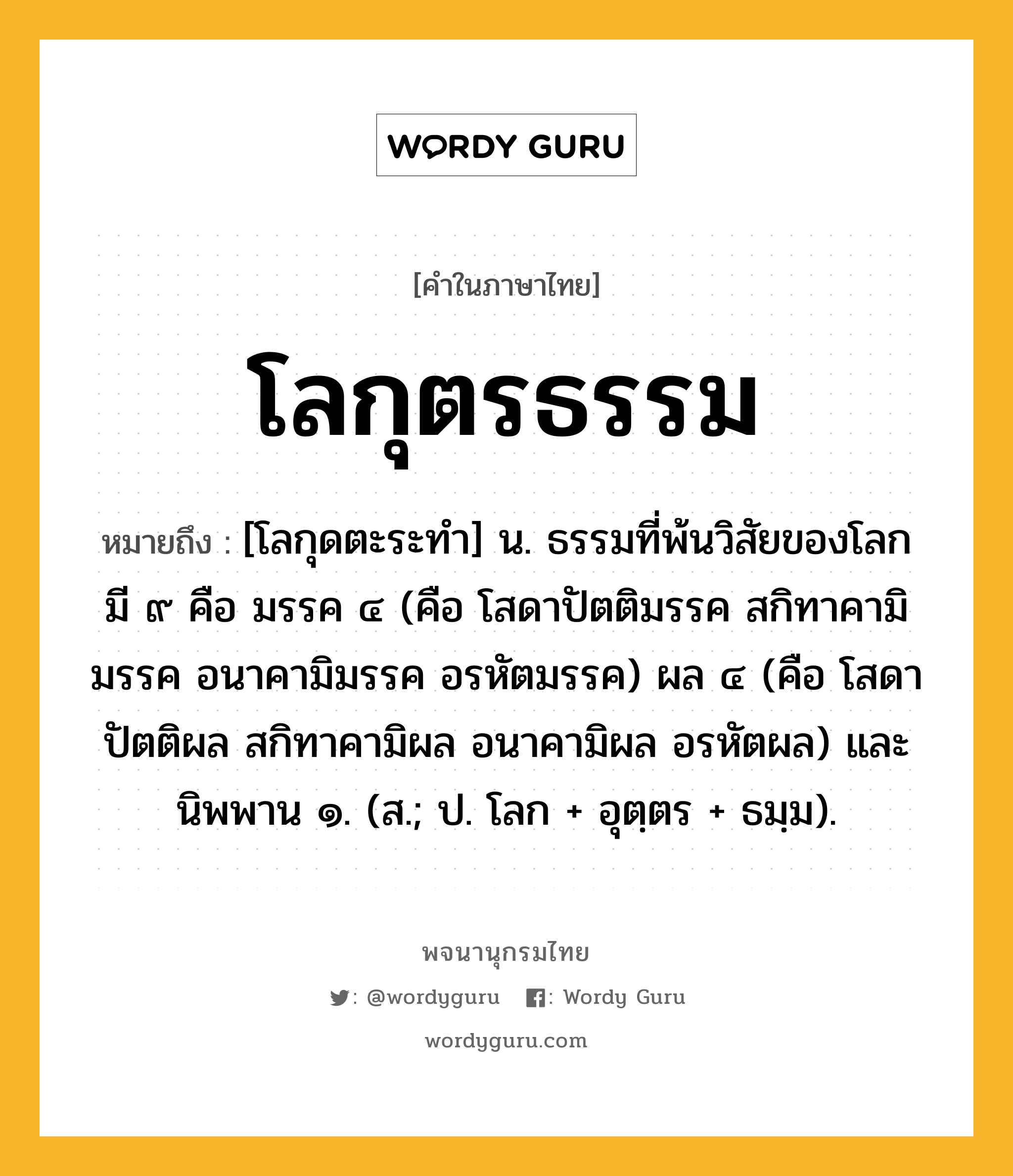 โลกุตรธรรม หมายถึงอะไร?, คำในภาษาไทย โลกุตรธรรม หมายถึง [โลกุดตะระทํา] น. ธรรมที่พ้นวิสัยของโลก มี ๙ คือ มรรค ๔ (คือ โสดาปัตติมรรค สกิทาคามิมรรค อนาคามิมรรค อรหัตมรรค) ผล ๔ (คือ โสดาปัตติผล สกิทาคามิผล อนาคามิผล อรหัตผล) และนิพพาน ๑. (ส.; ป. โลก + อุตฺตร + ธมฺม).