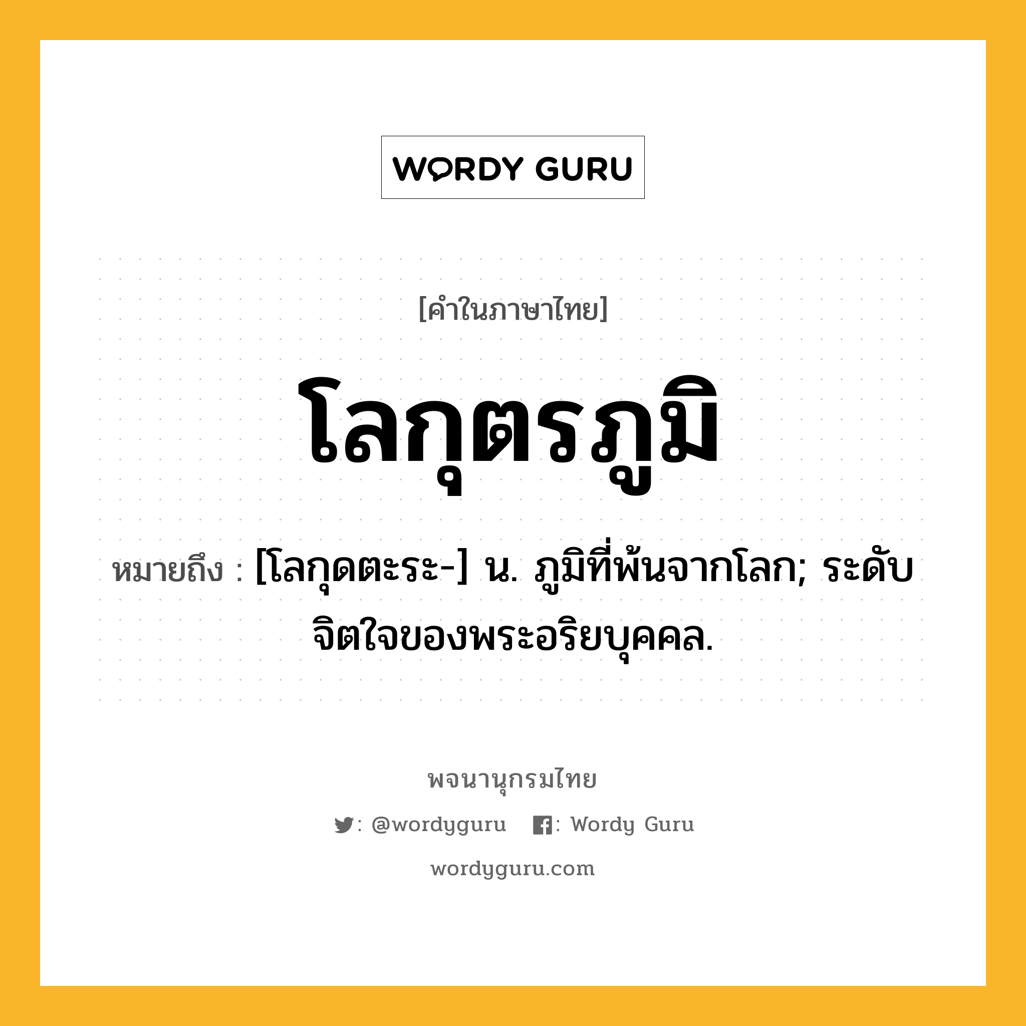 โลกุตรภูมิ หมายถึงอะไร?, คำในภาษาไทย โลกุตรภูมิ หมายถึง [โลกุดตะระ-] น. ภูมิที่พ้นจากโลก; ระดับจิตใจของพระอริยบุคคล.