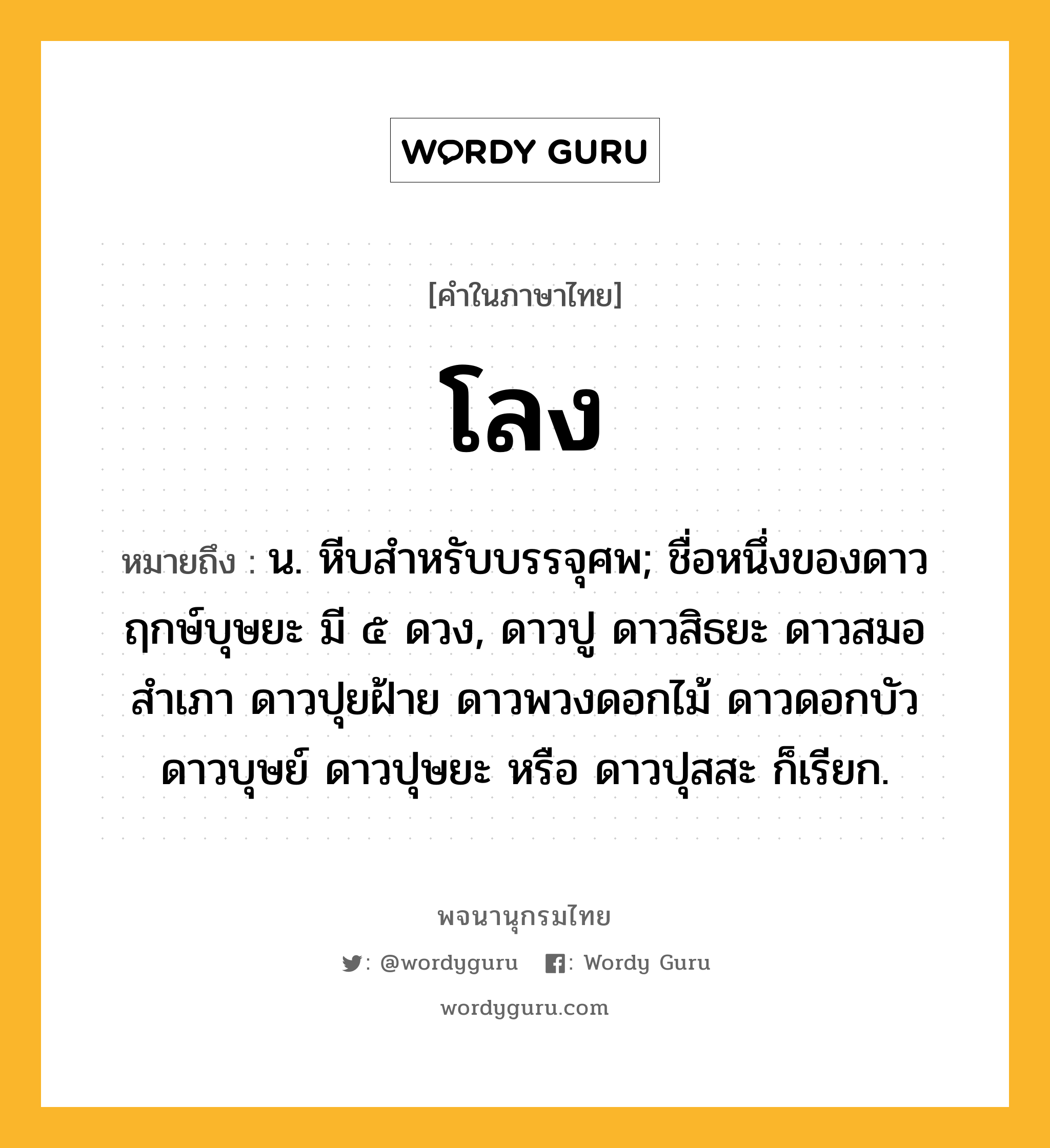 โลง หมายถึงอะไร?, คำในภาษาไทย โลง หมายถึง น. หีบสําหรับบรรจุศพ; ชื่อหนึ่งของดาวฤกษ์บุษยะ มี ๕ ดวง, ดาวปู ดาวสิธยะ ดาวสมอสําเภา ดาวปุยฝ้าย ดาวพวงดอกไม้ ดาวดอกบัว ดาวบุษย์ ดาวปุษยะ หรือ ดาวปุสสะ ก็เรียก.