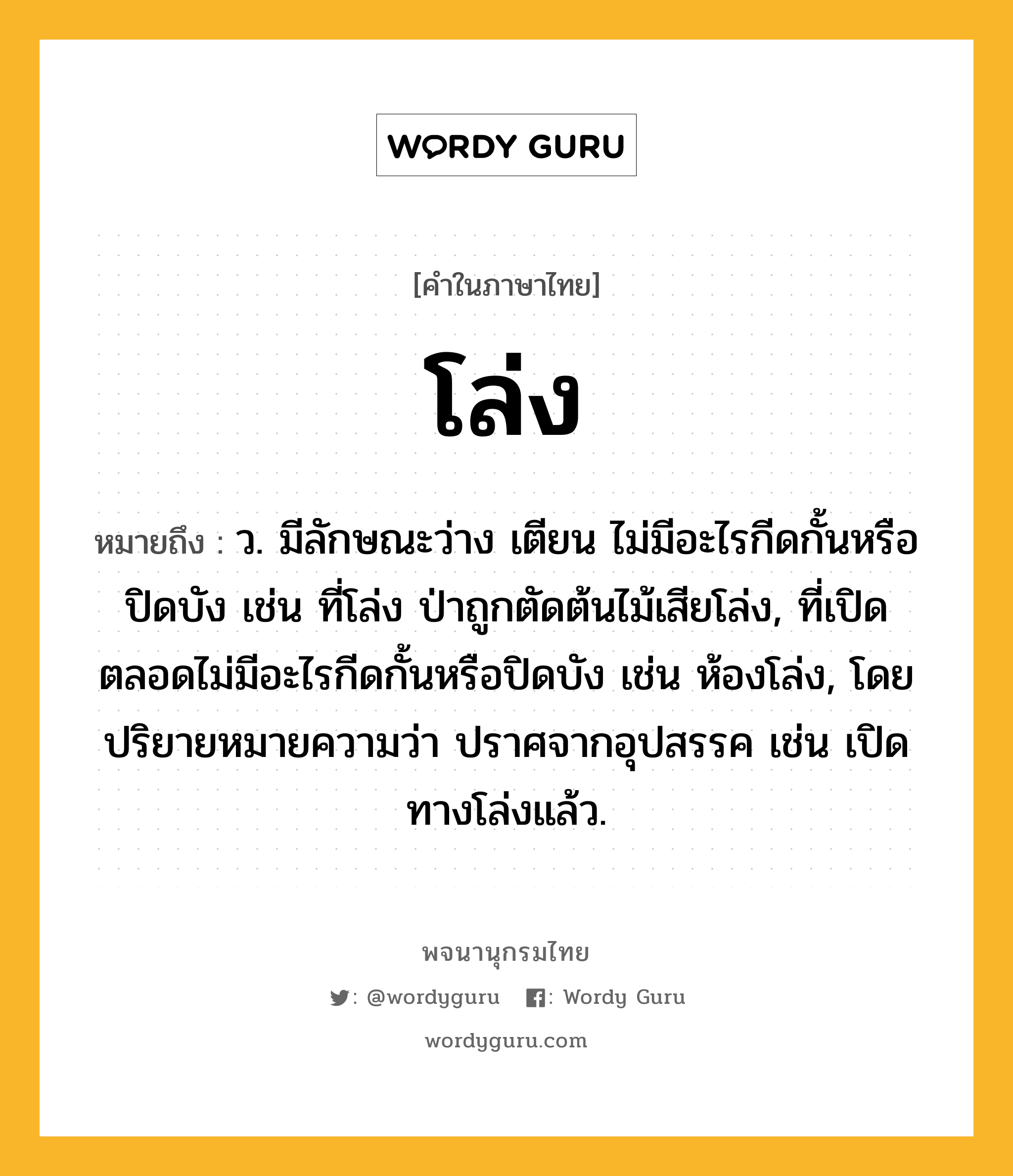 โล่ง หมายถึงอะไร?, คำในภาษาไทย โล่ง หมายถึง ว. มีลักษณะว่าง เตียน ไม่มีอะไรกีดกั้นหรือปิดบัง เช่น ที่โล่ง ป่าถูกตัดต้นไม้เสียโล่ง, ที่เปิดตลอดไม่มีอะไรกีดกั้นหรือปิดบัง เช่น ห้องโล่ง, โดยปริยายหมายความว่า ปราศจากอุปสรรค เช่น เปิดทางโล่งแล้ว.