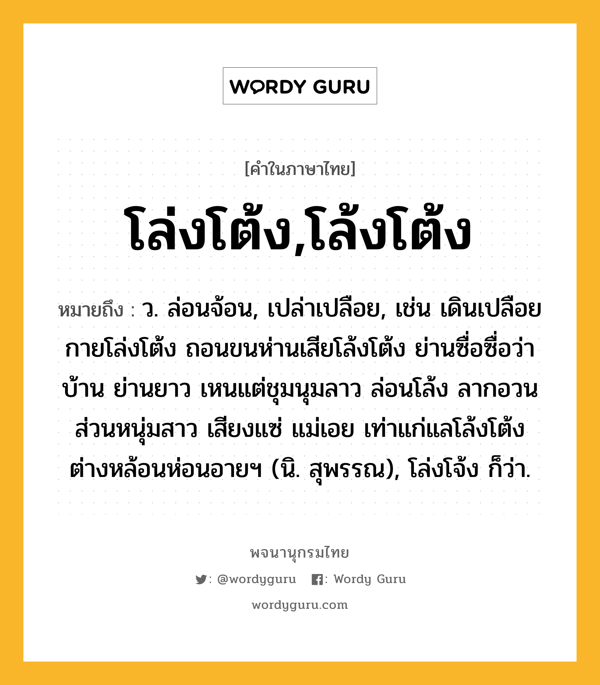 โล่งโต้ง,โล้งโต้ง หมายถึงอะไร?, คำในภาษาไทย โล่งโต้ง,โล้งโต้ง หมายถึง ว. ล่อนจ้อน, เปล่าเปลือย, เช่น เดินเปลือยกายโล่งโต้ง ถอนขนห่านเสียโล้งโต้ง ย่านซื่อซื่อว่าบ้าน ย่านยาว เหนแต่ชุมนุมลาว ล่อนโล้ง ลากอวนส่วนหนุ่มสาว เสียงแซ่ แม่เอย เท่าแก่แลโล้งโต้ง ต่างหล้อนห่อนอายฯ (นิ. สุพรรณ), โล่งโจ้ง ก็ว่า.