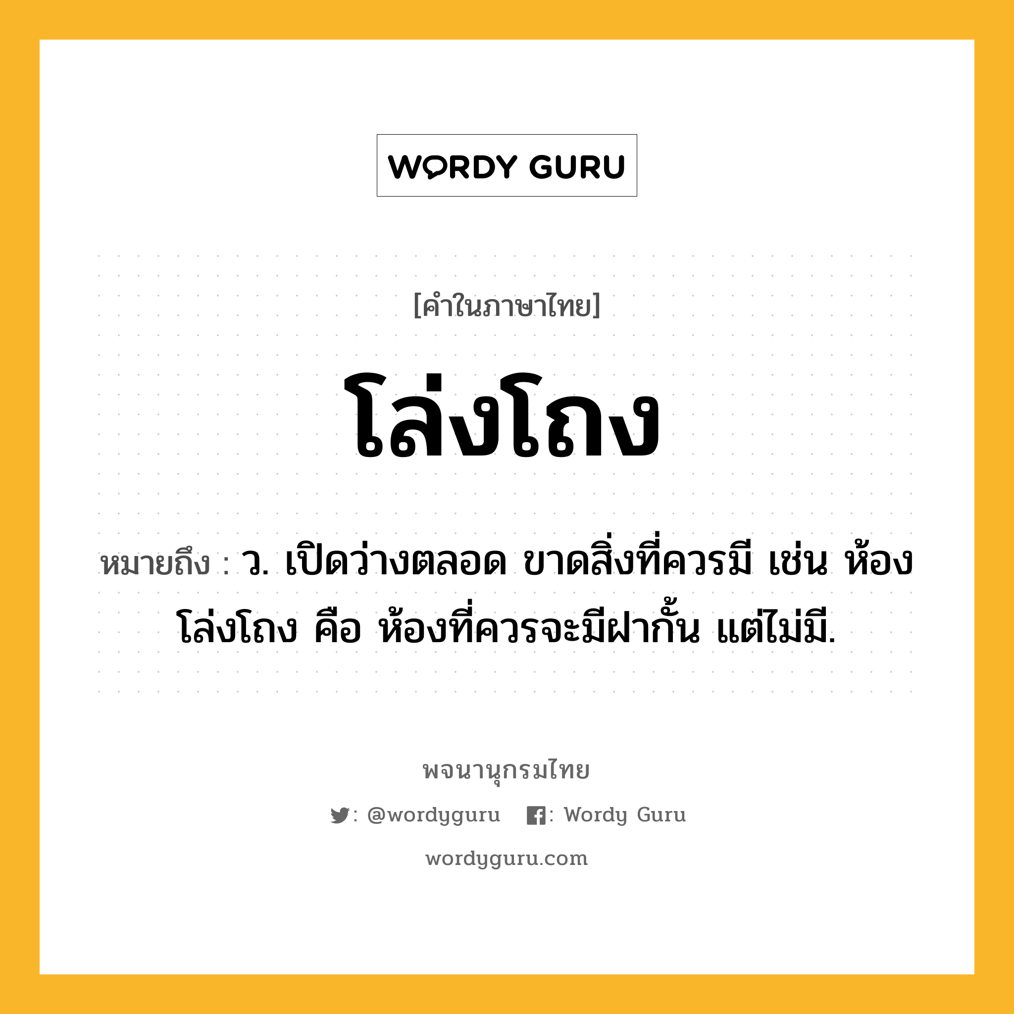 โล่งโถง หมายถึงอะไร?, คำในภาษาไทย โล่งโถง หมายถึง ว. เปิดว่างตลอด ขาดสิ่งที่ควรมี เช่น ห้องโล่งโถง คือ ห้องที่ควรจะมีฝากั้น แต่ไม่มี.