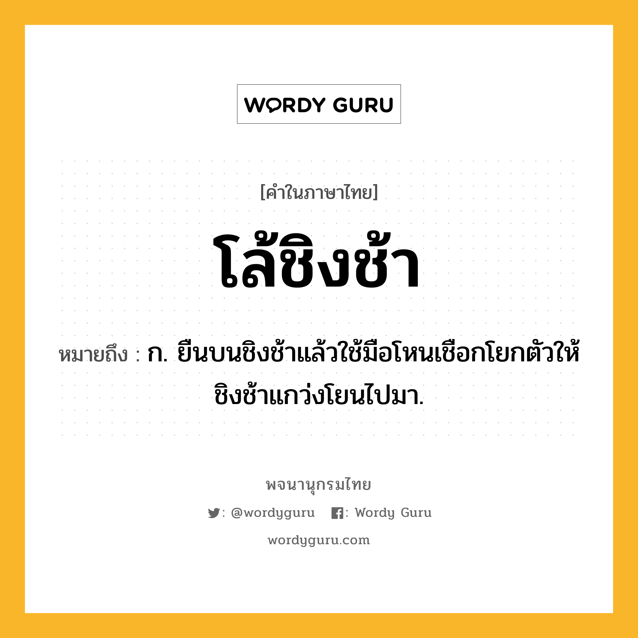 โล้ชิงช้า หมายถึงอะไร?, คำในภาษาไทย โล้ชิงช้า หมายถึง ก. ยืนบนชิงช้าแล้วใช้มือโหนเชือกโยกตัวให้ชิงช้าแกว่งโยนไปมา.