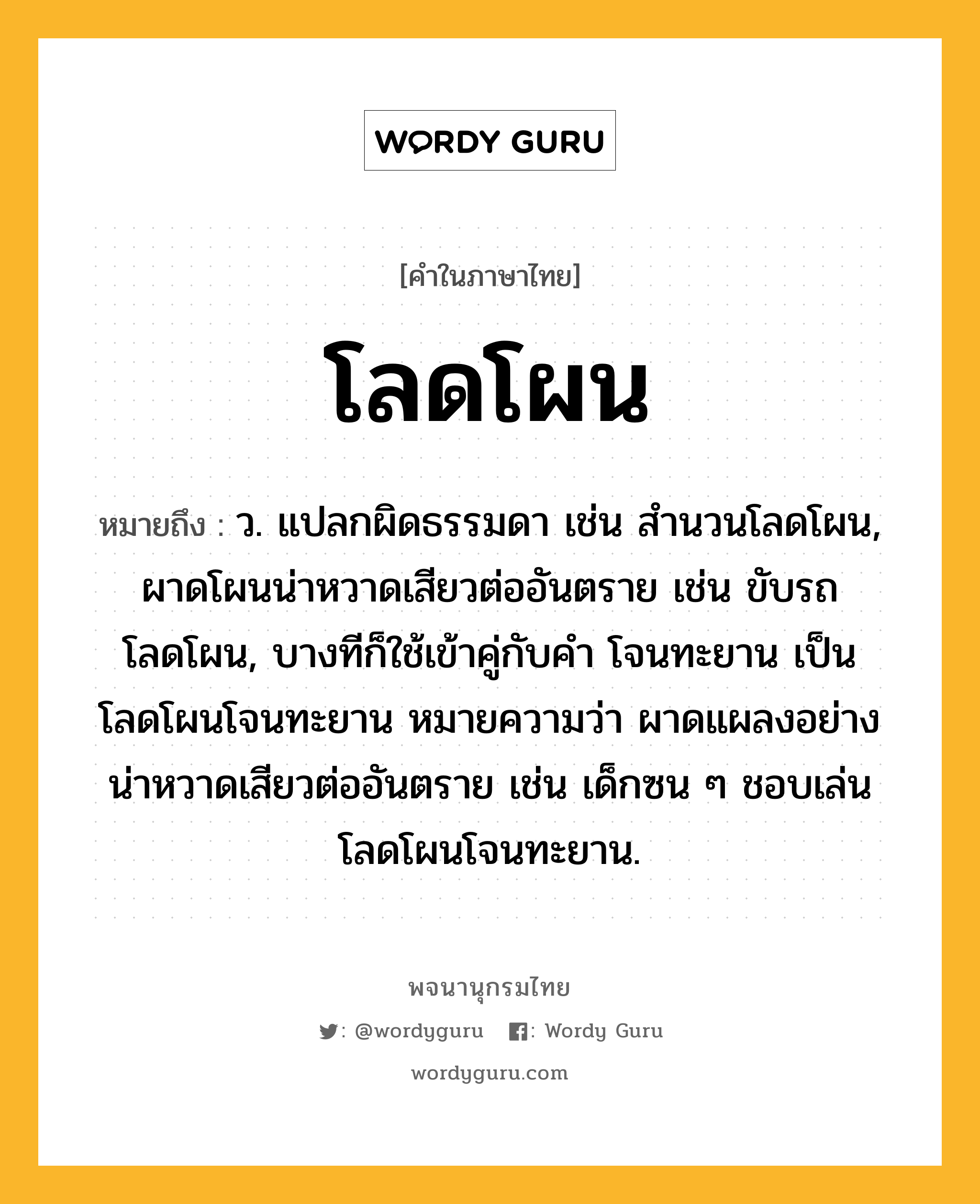 โลดโผน หมายถึงอะไร?, คำในภาษาไทย โลดโผน หมายถึง ว. แปลกผิดธรรมดา เช่น สํานวนโลดโผน, ผาดโผนน่าหวาดเสียวต่ออันตราย เช่น ขับรถโลดโผน, บางทีก็ใช้เข้าคู่กับคำ โจนทะยาน เป็น โลดโผนโจนทะยาน หมายความว่า ผาดแผลงอย่างน่าหวาดเสียวต่ออันตราย เช่น เด็กซน ๆ ชอบเล่นโลดโผนโจนทะยาน.