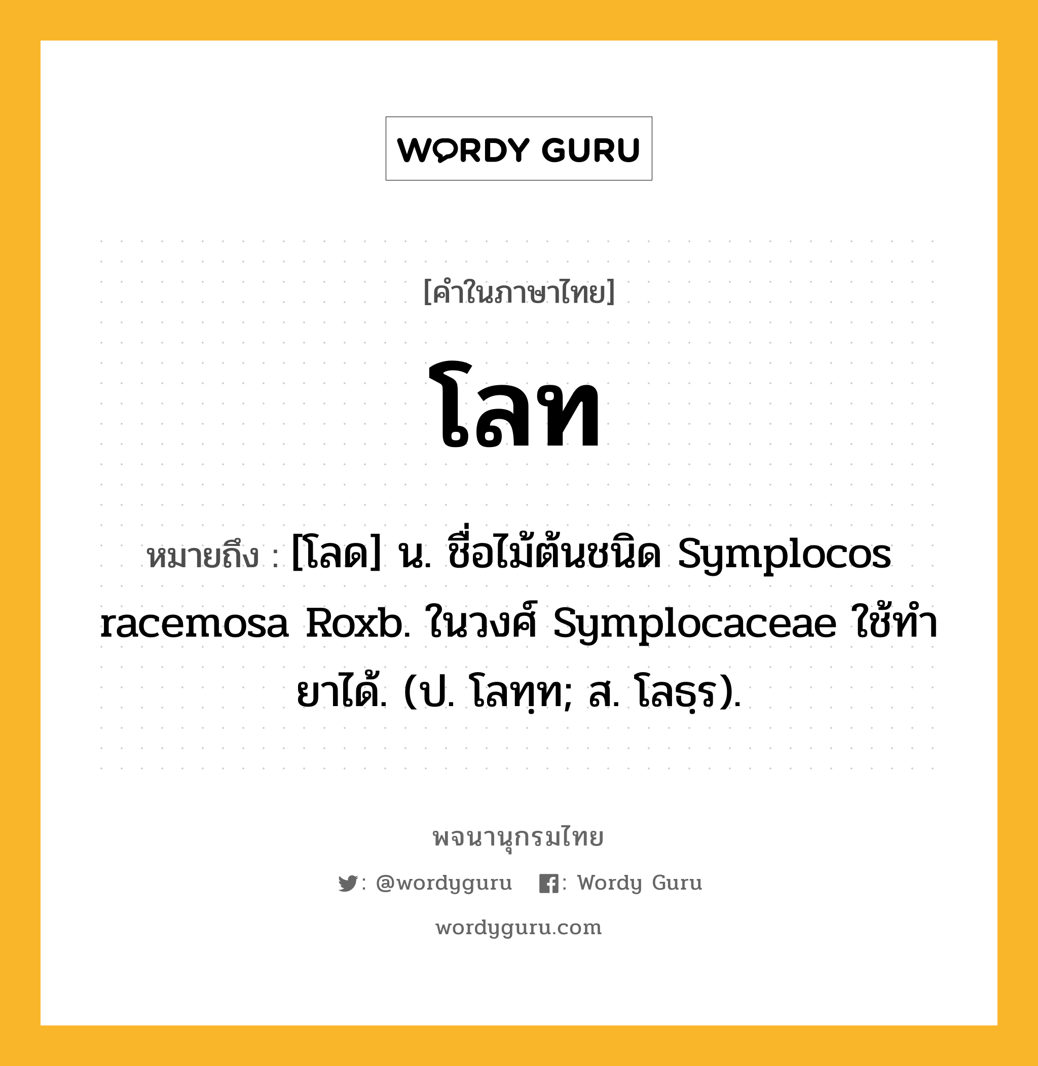 โลท หมายถึงอะไร?, คำในภาษาไทย โลท หมายถึง [โลด] น. ชื่อไม้ต้นชนิด Symplocos racemosa Roxb. ในวงศ์ Symplocaceae ใช้ทํายาได้. (ป. โลทฺท; ส. โลธฺร).