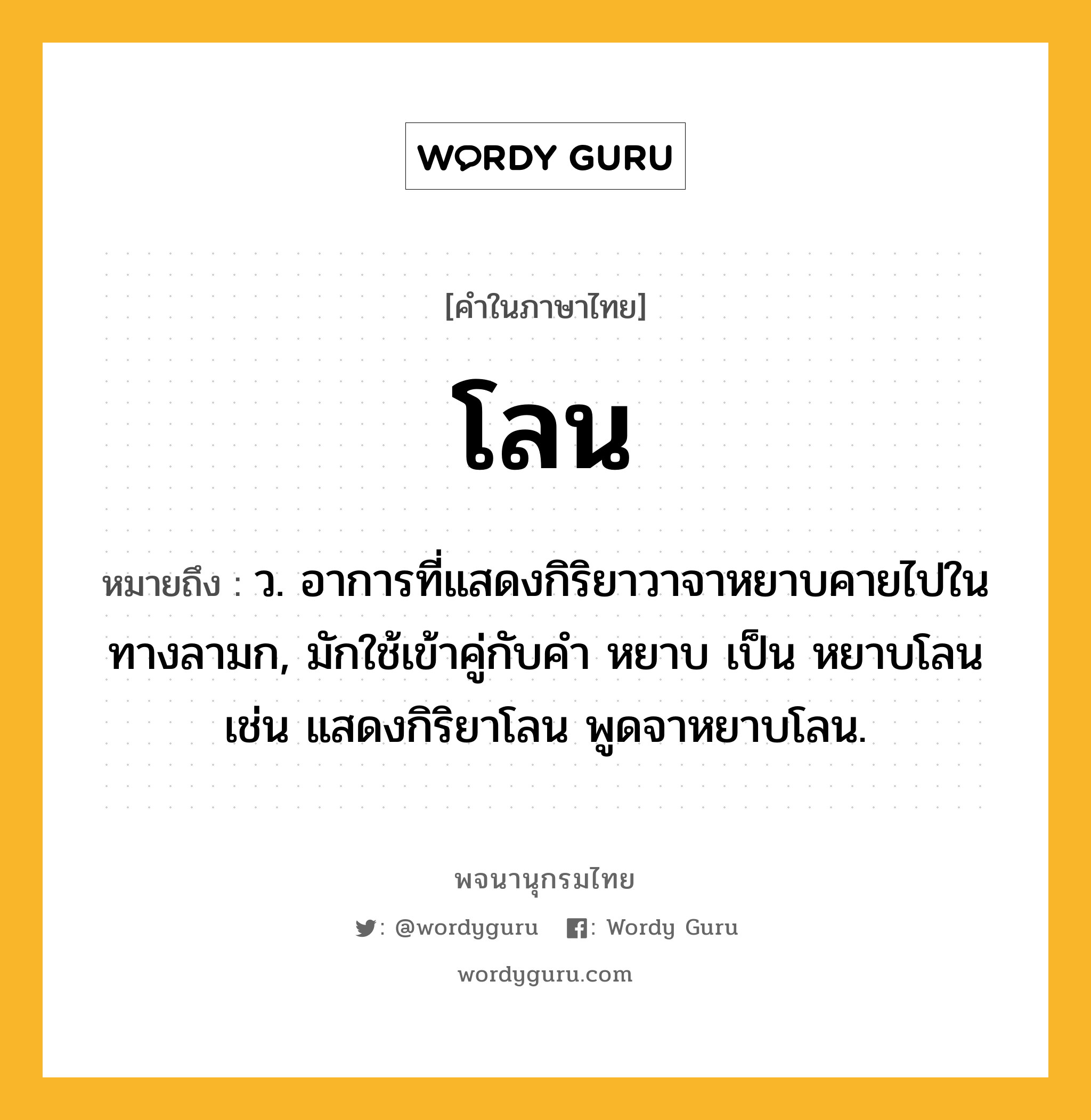 โลน หมายถึงอะไร?, คำในภาษาไทย โลน หมายถึง ว. อาการที่แสดงกิริยาวาจาหยาบคายไปในทางลามก, มักใช้เข้าคู่กับคำ หยาบ เป็น หยาบโลน เช่น แสดงกิริยาโลน พูดจาหยาบโลน.