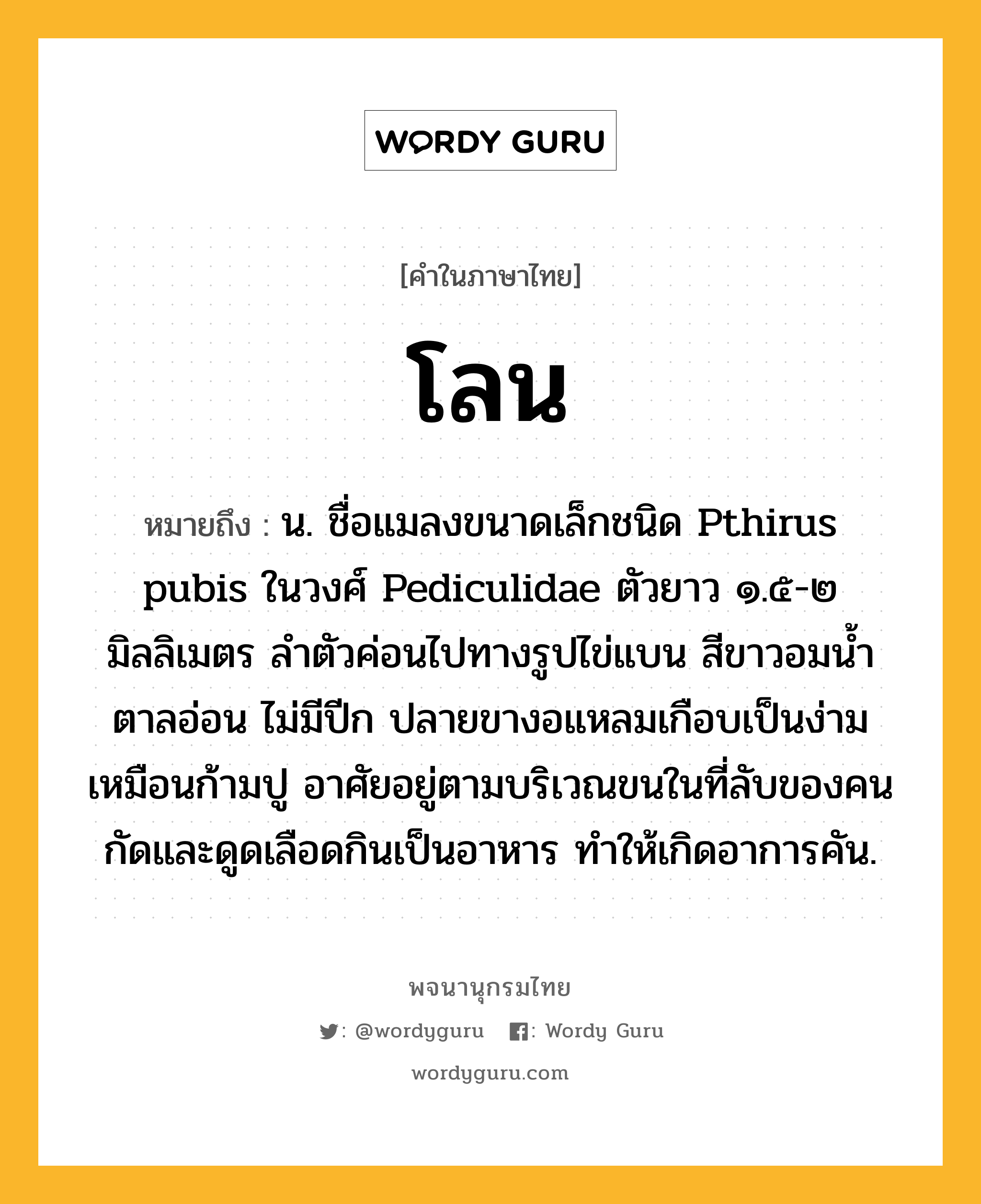 โลน หมายถึงอะไร?, คำในภาษาไทย โลน หมายถึง น. ชื่อแมลงขนาดเล็กชนิด Pthirus pubis ในวงศ์ Pediculidae ตัวยาว ๑.๕-๒ มิลลิเมตร ลําตัวค่อนไปทางรูปไข่แบน สีขาวอมนํ้าตาลอ่อน ไม่มีปีก ปลายขางอแหลมเกือบเป็นง่ามเหมือนก้ามปู อาศัยอยู่ตามบริเวณขนในที่ลับของคน กัดและดูดเลือดกินเป็นอาหาร ทําให้เกิดอาการคัน.