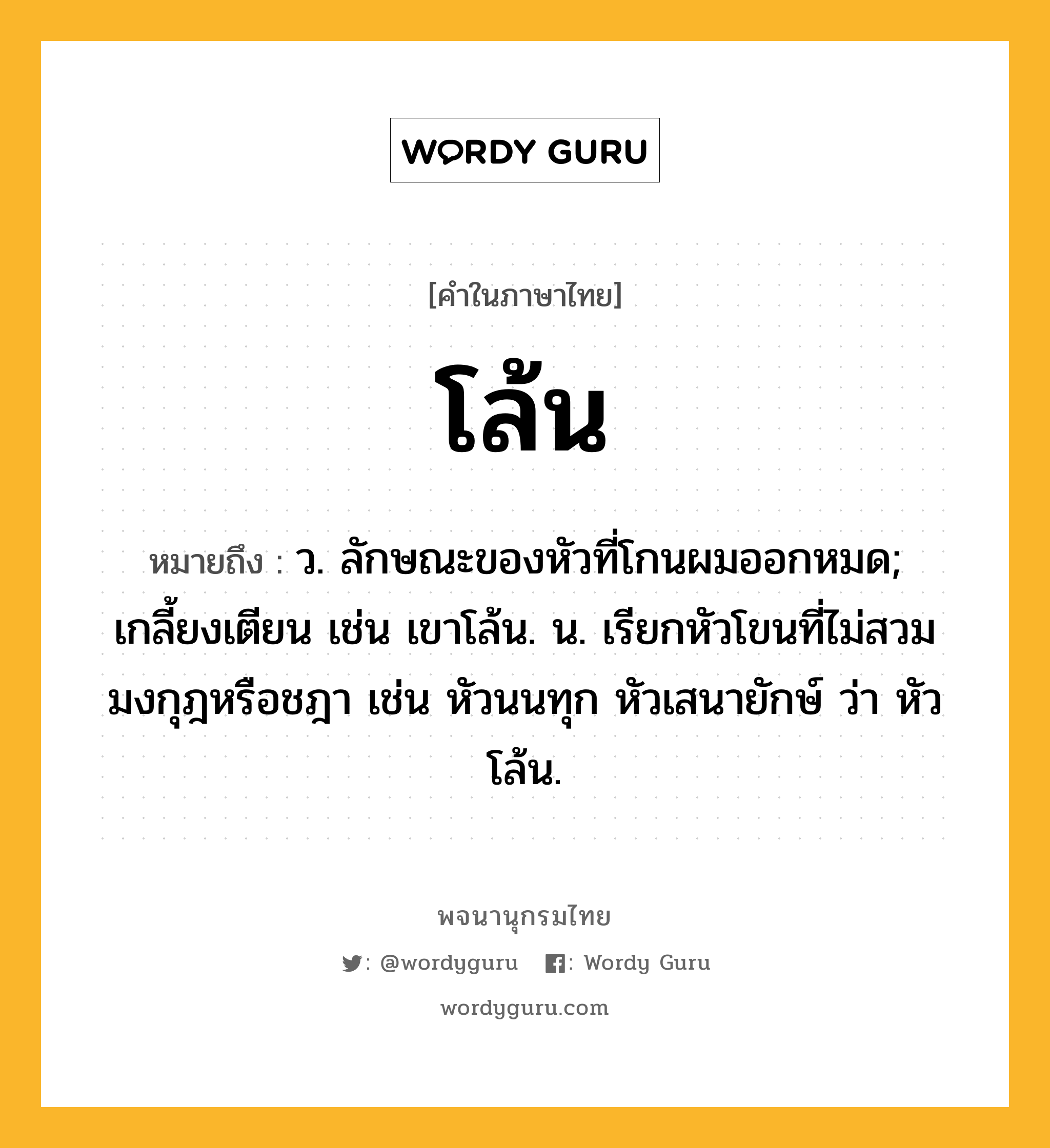 โล้น หมายถึงอะไร?, คำในภาษาไทย โล้น หมายถึง ว. ลักษณะของหัวที่โกนผมออกหมด; เกลี้ยงเตียน เช่น เขาโล้น. น. เรียกหัวโขนที่ไม่สวมมงกุฎหรือชฎา เช่น หัวนนทุก หัวเสนายักษ์ ว่า หัวโล้น.