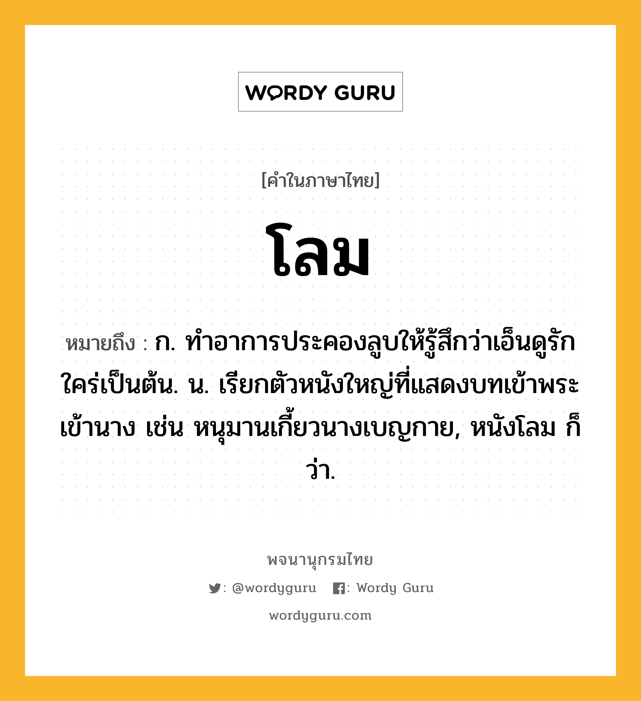 โลม หมายถึงอะไร?, คำในภาษาไทย โลม หมายถึง ก. ทําอาการประคองลูบให้รู้สึกว่าเอ็นดูรักใคร่เป็นต้น. น. เรียกตัวหนังใหญ่ที่แสดงบทเข้าพระเข้านาง เช่น หนุมานเกี้ยวนางเบญกาย, หนังโลม ก็ว่า.