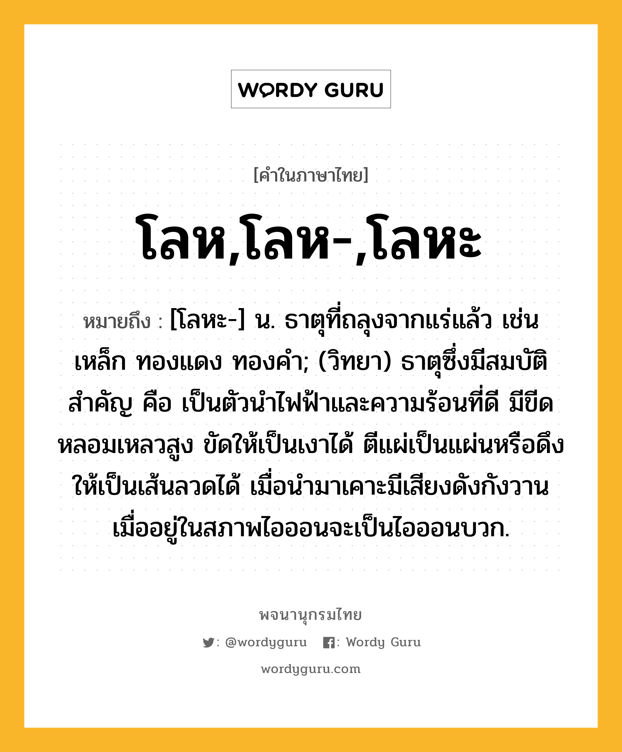 โลห,โลห-,โลหะ หมายถึงอะไร?, คำในภาษาไทย โลห,โลห-,โลหะ หมายถึง [โลหะ-] น. ธาตุที่ถลุงจากแร่แล้ว เช่น เหล็ก ทองแดง ทองคํา; (วิทยา) ธาตุซึ่งมีสมบัติสําคัญ คือ เป็นตัวนําไฟฟ้าและความร้อนที่ดี มีขีดหลอมเหลวสูง ขัดให้เป็นเงาได้ ตีแผ่เป็นแผ่นหรือดึงให้เป็นเส้นลวดได้ เมื่อนํามาเคาะมีเสียงดังกังวาน เมื่ออยู่ในสภาพไอออนจะเป็นไอออนบวก.