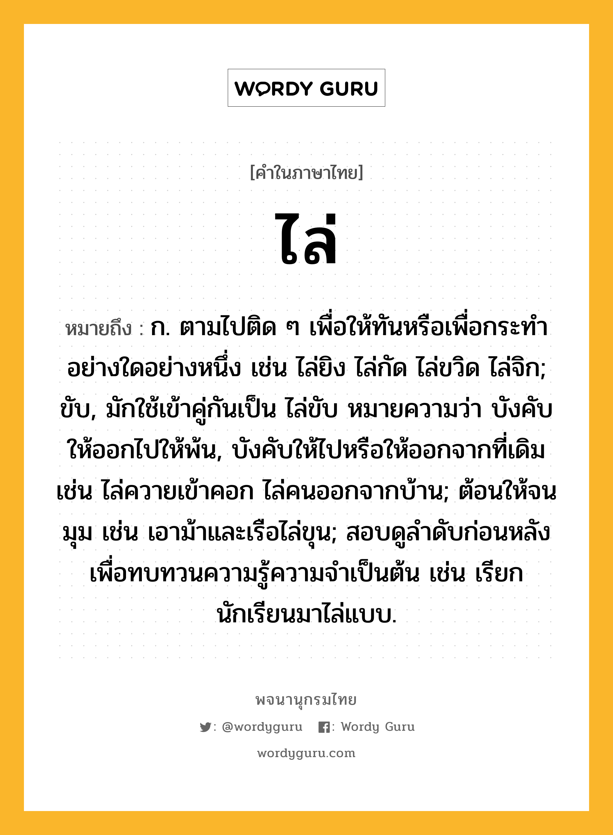 ไล่ หมายถึงอะไร?, คำในภาษาไทย ไล่ หมายถึง ก. ตามไปติด ๆ เพื่อให้ทันหรือเพื่อกระทำอย่างใดอย่างหนึ่ง เช่น ไล่ยิง ไล่กัด ไล่ขวิด ไล่จิก; ขับ, มักใช้เข้าคู่กันเป็น ไล่ขับ หมายความว่า บังคับให้ออกไปให้พ้น, บังคับให้ไปหรือให้ออกจากที่เดิม เช่น ไล่ควายเข้าคอก ไล่คนออกจากบ้าน; ต้อนให้จนมุม เช่น เอาม้าและเรือไล่ขุน; สอบดูลำดับก่อนหลังเพื่อทบทวนความรู้ความจำเป็นต้น เช่น เรียกนักเรียนมาไล่แบบ.