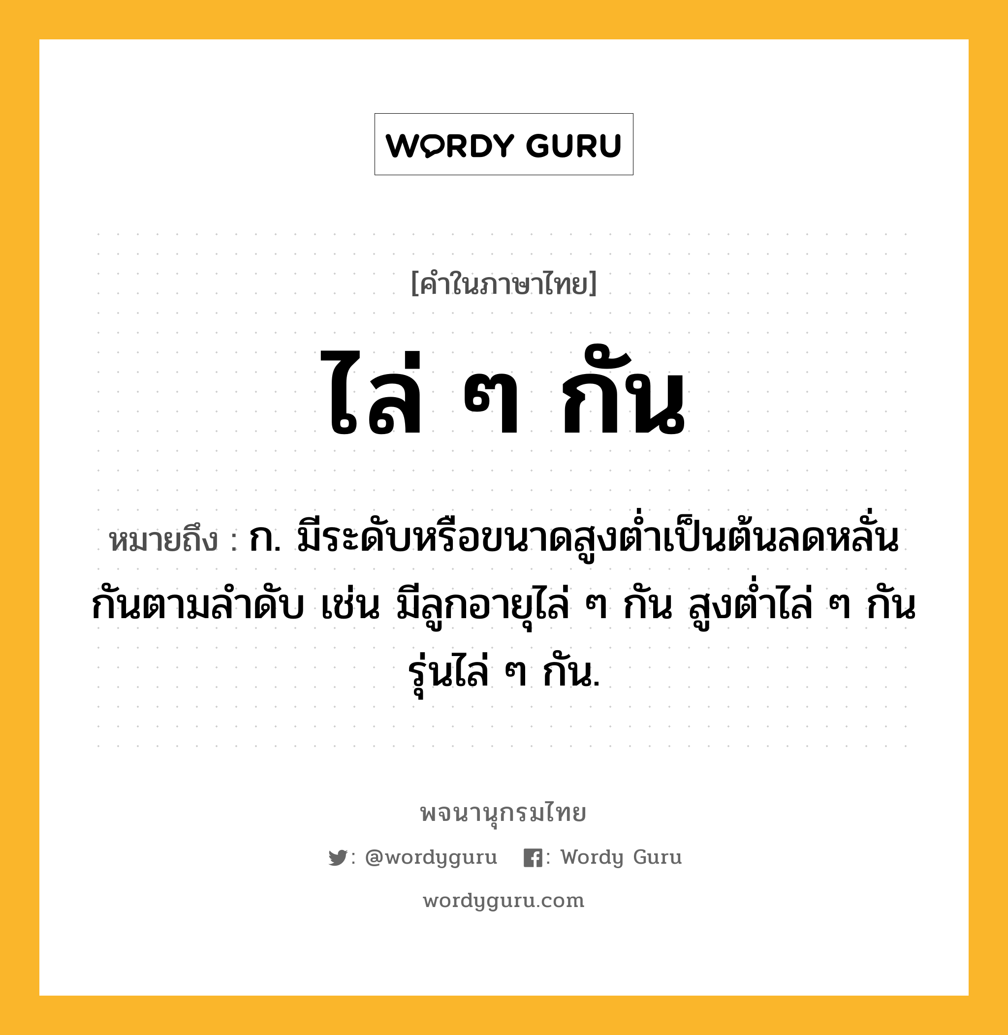 ไล่ ๆ กัน หมายถึงอะไร?, คำในภาษาไทย ไล่ ๆ กัน หมายถึง ก. มีระดับหรือขนาดสูงต่ำเป็นต้นลดหลั่นกันตามลำดับ เช่น มีลูกอายุไล่ ๆ กัน สูงต่ำไล่ ๆ กัน รุ่นไล่ ๆ กัน.